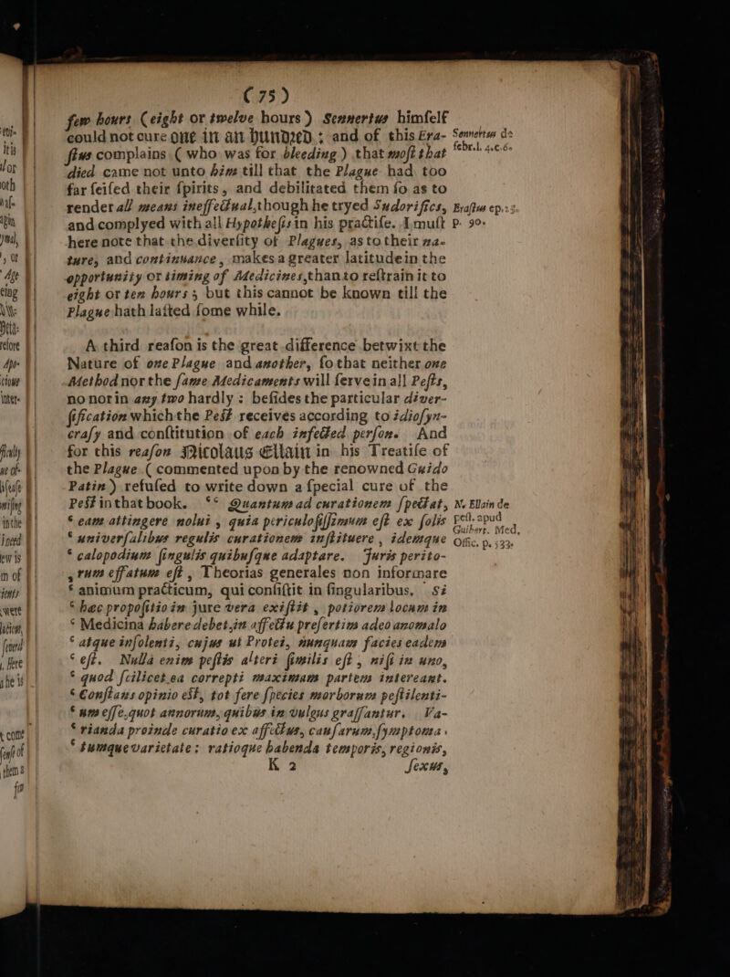 | could not cure one int ait Dund2ed.; and of this Era- died came not unto Aim till that the Plague had. too far feifed their {pirits, and debilitated them fo as to render al means ineffedual,though he tryed Sudorifics, and. complyed with all Hypothefisin his practife. Imutt here note that the diverfity of Plagues, astotheir xa- ture, ald continuance, makes a greater latitudein the opportunity or timing of Adedicinves,thanto reftrain it to eight or ter hours ; but this cannot be known till the Plague hath laited fome while. A third reafon is the great difference betwixt the Nature of ove Plague and another, fothat neither one Method nor the fame Adedicaments will fervein all Pefts, no norin axy two hardly ; befides the particular déver- fification which the Pes? receives according to édiofyn- crafy and conftitution of each infected perfon. And for this reafon Picolaus Ellain in his Treatile of the Plague ( commented upon by the renowned Guido Patin ) refufed to write down a {pecial cure of the Pes#inthatbook. ‘°° Quantum ad curationem {pectat, S cam attingere nolui , quia periculofiffimum eft ex folis ‘ univerfalibws regulis curationem inftituere , idemque * calopodiun: fingulis quibufque adaptare. ‘furis perito- , rum effatun eff , Theorias generales non informare * animum practicum, quiconfiftit in fingularibus, sz “ hac propofitioin jure vera exiftit , potiorer locam in * Medicina haberedebet.in aff eu prefertim adeo anomalo © atque infolenti, cujus ut Protei, nunquam facies eadens ‘eft. Nulla enim peftis alteri fimilis eft nifi ix uno, °‘ quod fcilicet.ea correpti maximam partem intereant. ‘ Conftans opinio est, tot fere {pecies marborum peftilenti- § nm effe.quot annorum, quibys in vulous graffantur, Va- * rianda proinde curatioex affcthus, caufarum,fymptonta » * sumquevarictate: ratiogue habenda temporis, regionis, 2 Sexws , Sennertes ds fe rl. Ae€.Go Brafiw ep. Pp. 99&gt;» N. Ellain de pel. apud Guibere. Med, Offic. p. 533