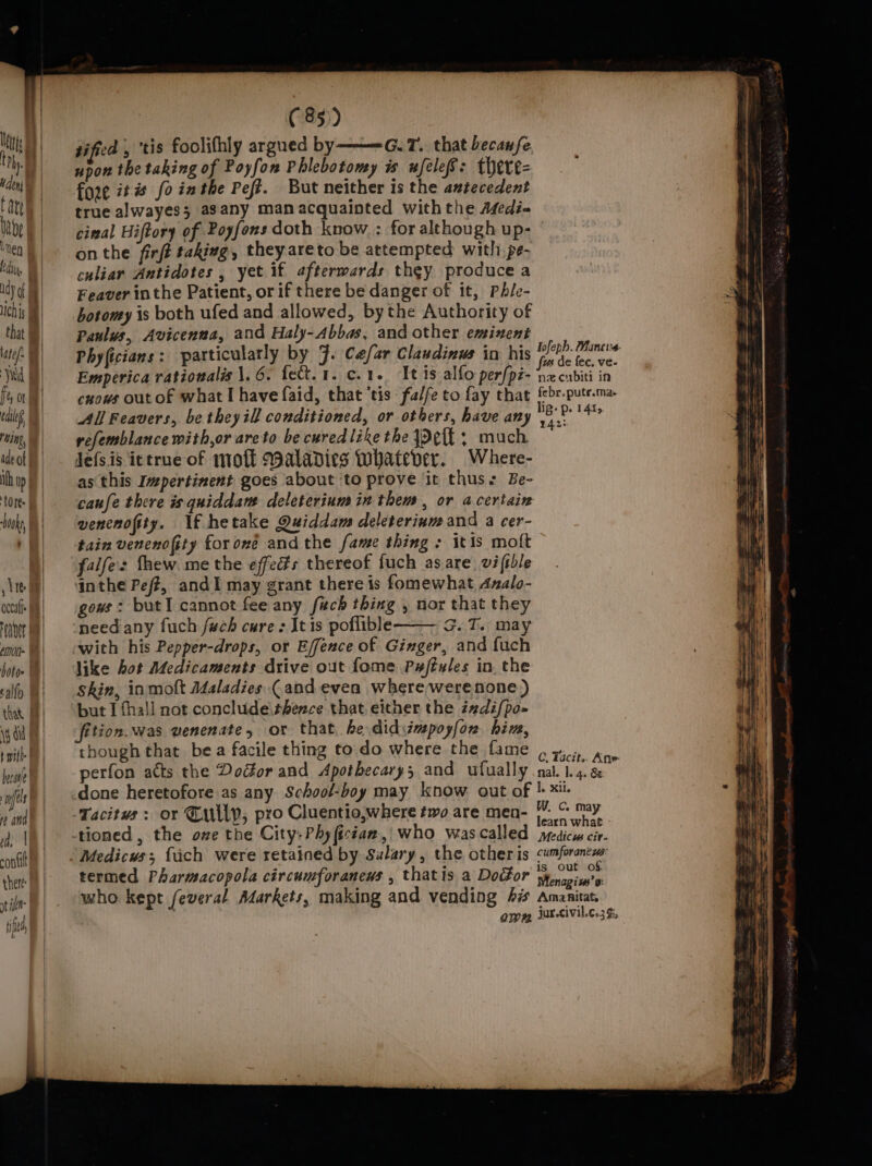 on, ee tified , ‘tis foolifhly argued by———G.7. that becaufe upon the taking of Poyfon Phlebotomy is wfelef: there- fore it fo inthe Peft. But neither is the antecedent true alwayes3 asany man acquainted withthe Afedi- cial Hiftory of Poyfons doth know : for although up- on the firft taking, they areto be attempted with. pe- culiar Antidotes , yet if afterwards they produce a Feaver inthe Patient, or if there be danger of it, Phle- botomy is both ufed and allowed, bythe Authority of Paulus, Avicenna, and Haly-Abbas, and other eminent Phyficians : particularly by 9. Caefar Claudinus in his yep enaing Emperica rationalis \. 6. fet. 1. c. 1. It is alfo per{pz- nz cubiti in cnous out of what I have faid, that ‘tis -falfe to fay that febr.pute.ma. All Feavers, be theyill conditioned, or others, have any ik at refemblance with,or areto be cured like the Jel: much Jefs.is ittrue of mroft Maladies Whatever. Where- as this Ivpertinent goes about ‘to prove it thus: Be- caufe there is quiddane deleterium in them, or a certain wencnofity. If hetake Quiddam deleterinm and a cer- tain venenofity for oné and the fame thing: itis moft falfes fhew. me the effects thereof fuch as are vifible inthe Peft, andI may grant there is fomewhat Azalo- gous: but cannot fee any fech thing , nor that they need any fuch /wch cure : It is poflible G.T. may with his Pepper-drops, or Effence of Ginger, and fuch like hot Medicaments drive out fome Pafiules in. the Skin, inmoft Maladies (and even where werenone) but I fhall not conclude\thence that either the izdi/po- fition. was venenate, or that he didsimspoyfon hive, though that bea facile thing to do where the fame ¢ 4405, Ane perfon atts the Doctor and Apothecary; and ufually nal. 1.4. ae done heretofore as any School-boy may know. out of |. xi. ; ‘ : _ W. Cc. may Tacitus: or Tully, pro Cluentio,where fag are eu learn what : F z is out of termed Pharmacopola circumforaneus , thatis a Docbor wenapin's who kept feveral Adarkets, making and vending 4 Amanitat, QWm jurcivil.¢.3h,