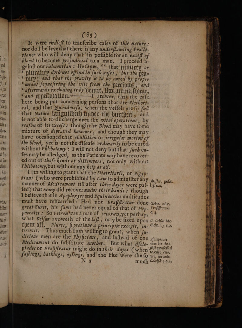 and ‘his Af iP a Q bis arce ul ether MM) Fes Icha (tins Oma al te: w bis alent And ength athe there hi /ye liam f de- ; if ih (85) Tt were exdlef to tranfcribe cafes of th mature: nor do! believethat there is any under/tanding Pragi- tioner who will deny that ‘tis poffible for an exce( of blood to become prejudicial toa man. I proceed a- gain{t our Helmontéan : He fayes, ** that iintietp or * plurality doth wot offendin (uch cafes, but the prx- ‘pity: avd that the pravity is'to be cured by proper “means fequeftring the vile from the yrecioug , and * afterwards excluding it by HoIMnit, fool ,utine,fioeat, Sand ecpettoration, I anfwer, thatthe cafe here being put concerning perfons that are P/ethori- cal, and that Quoad vafa, when the veflels arefo full that Na¢ere languilheth funder the butte 5 and is not able to dilcharge even the vital operations , by reafon of itsexce/s: thoughthe Blood may have {ome mixture of depraved humours’, and thoughthey may have occafioned that ebal/ition or irregular motion of the blood, yet is not the difeafe ordinarily tobe cured without Phlebotomy : I will not deny butthat f#ch ca- fes may be alledged, as the Patients may have recover- ed out of thofe kinds of diftempers, notonly without Phlebotomy,but without any help at all. : I'am willing to grant that the Diatritarii, or Zgyp- tians ( who were prohibited by Law to adminifter an fed) that wang did recover andor their hands « though Ibelievethatin 4poplexyes and Squiaancies multitudes teremit. YhusmuchIam willingto grant, when je fajtings, bathings, oylings, and the like were the fo