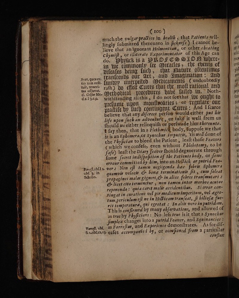 muchthe valgarpradice in health , that Patients -wil- lingly fabmitted thereunto in ficknefs ) cannot be- lieve that anignorant Helwontian, oF other cheating Chymift , or illiterate Experimentator of this Age can do. JPpbplick isa PROFCS SID MN where- in we commonly fee spiracles &gt; the events of Diteates being fuch, that Mature oftentimes rere,quosen. teari{cends our Art, ano Imagination + And tio non reti-. {UITDZY unerpettedD Aedicaments ( undoubtedly wit emer rath) po effet Cures that the mott rational ano ta cimee SHCtvODICAL procedures Have failed in, © Noth- dcol3.co withitanding allthis, I do not feethat foe ought fo prctume upor morflwolities 5 or Tegulate: our watife by fuch contingent Curts « And I fcarce believe that any di/creet perfom wouldeither px bis life upon fuch an adventure , Of také it well from us Chould we either relinquith or perfwade hiurtherennto. ¥ {ay then, that ina Plethorich, body, fuppofe we that atis an Ephemera,or Synochws imputras, tis we// done of the PAy{ictan to bleed the Patient , leaft thofe Feavers (which weconfefs, even without Phlebotomy, to be fafe) lealt the Diary [Teaver fhould degenerate through fome fecret indifpofition of the Patients body, or fome errour commitied by bim, into an Heéfick or putrid Fea= “forefoblls. vers Non eft tamen negligenda hec febris Ephemera obf. 3. iN guamvis velocis Cm» bone terminationis fit , cunt foleat Sreere propagines malas gignere,C» in alias febres traw{mutarz ¢ ce licet citoterminctur , on tamen inter morbos acutos reponenda : quia caret malis accidentibus. -Sierror con- tingat in curatione vel per medicum imperitun, vel egro- tum.periculum eft ne in He&amp;ticam tranfeat, ft biliofe fue- rit temperaturé, [ui egrotat . In aliis vero in putridau. This is confirmed by many obfervations, and allowed of | as true by Phyfictans : No. lefs true isit thata Synochw fimoplex changes Into a putrid Feaver, and Sqzinancies : Forref. obf, aS Forreftws, and Experience demonftrates. . As fordif- | de robhx2,13- eafes accompanied by, OF oconfioned from a particular |