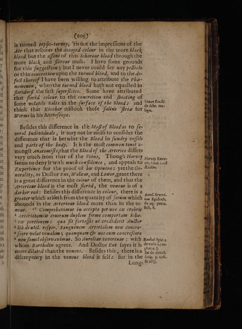 ig turned topfie-turvey, “tisnot the impreflions of the Air that reftores the decayed colour in the more black blood, but the affent of this Ichorews blood through the more black and fibrows mafs. Ihave fome grounds for this fuggestion 5 but I never could fee any peUicle or thin concretion upon the turned blood, and to the de- fed thereof Ihave been walling to attribute the Phe- nomenon, whenthe turzed blood hath not equalled in floridnefs the firft fuperficies: Some have attributed that florid colour. to the coxcretion and’ shooting of fome volatile Salts inthe furface of the Blood: and vege. Pauli i x4 ; : P e febr, ma- think that Kircher miftook thofe faline ‘frie for lipn. Words in his Adicrofcope. Befides this difference in the Mafof Bloodas to fe- weral Individuals , it may not be amils to confider the difference that is betwixt the Blood in fuxdry veffels and parts of the body. 1 isthe-moft common tenet a- monglt Anatomifts,that the Bloodof the Arteries differs very much-from that of the Veins, Though Harvey piyyy grees feems todeny it with much confiderce , and appeals to cit. anat.2.ad Experience for the proof of bis Opinion: yetthe Ge- Riclon, nerality, as DoCtor Ext, Walews, and Lower,grant there is a great difference in the colour of them, and that the Arterious blood is the moft florid, the vexows is of a darker red: Befides this diffcrence in colour, thereisa , greater which arifeth from the quantity of ferum which pirate abounds in the Arteriows blood more than in the va- de aq: perio. nous. °° Comprobavimus in accepto per nos ex crebris Ait Ge ° “rteriotomiis cruorum duplen: ferme compertam icho- ° xis: portionem: qua fit fortalfis ut crediderit Audor © lib deutil. refpir. Sanguinem Arterialem non concre- ‘ (cere velut veralem 3, quanquam G» nos cum concrefcere © non femel obfervavimys. So Aurelins Severinus : with Buthol spic.. whom Bartholin agrees. And Doctor Ext fayes it is devalis Lym. more dilated thanthe venous. Befidesthis, thereisa pasar a difcrepancy in the vexous blood it felf:. for in the fang. p. 106.. Lungs &amp;.2675.