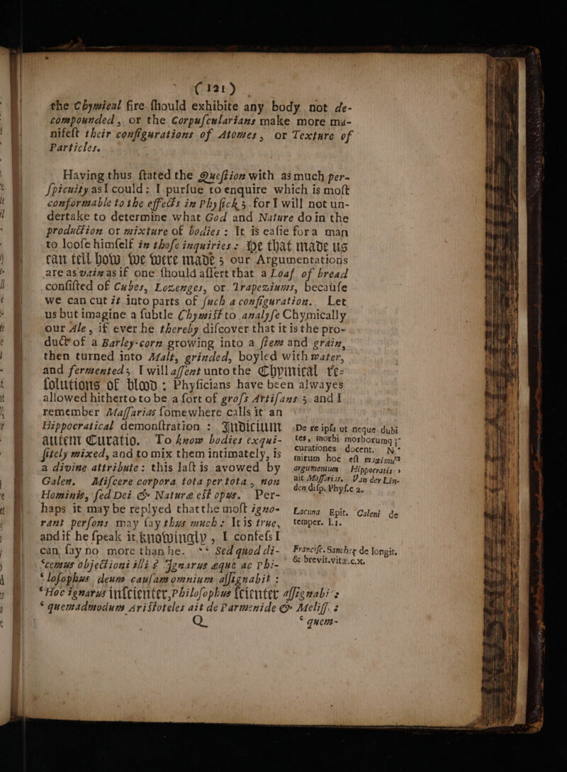 ‘ fy f (121) the Chymical fire fhould exhibite any body not de- compounded , or the Corpufcelarians make more mi- nifelt their configurations of Atomes, or Texture of Particles. Having thus ftated the Qxeftioz with a3 much per- Spicuity asi could: I purfue toenquire which is moft conformable to the effects iz Phy fick 5.for! will not un- dertake to determine what God and Nature doin the production or mixture of bodies: It is eafie fora man to loofe himfelf ix thofe inquiries: We that made us car teil Dow Wwe Were made 5 our Argumentations are as vaizasif one {houldaflert that a Loaf of bread confifted of Cubes, Lozenges, or Trapezinums, becatifle we can cut z# into parts of fuch aconfiguration. Let us but imagine a fubtle Chywii# to analzfe Chymically our dle, if ever he thereby difcover that it is the pro- duct of a Barley-corn growing into a ftem and grain, then turned into Azalt, grinded, boyled with water, and fermented; Iwillafextuntothe Chypivical re- folutions of blood ; Phyficians have been alwayes allowed hitherto to be a fort of grofs Artifans 5. and 1 remember Maffarias fomewhere calls it an Hippocratical demonitration : autent Curatio. fitely mixed, and to mix them intimately, ts a divine attribute: this laftis avowed by Galen. Mifcere corpora tota pertota., nox Hominis, fed Dez Gc» Natura est opus. Per- haps it may be replyed thatthe molt igno- rant perfons may fay thus muchs Itis true, andif he fpeak it kuowinalp , I confefsI can fay no morethanhe. ‘* Sed quod di- “comus objeHions ili ¢ Jgnarus aque ac phi- ‘lofophus deum caulamomnium alfignabit : mitrum hoe eft mizimy™ argumeéentum Hippocratis:» ait Maffuriss. Van dey Lin- den difp. Phyfic 2. Lacuna Epit. Calend de temper. Ir. Francife. Sanchzz de longit. &amp; brevit.vita.c.x, : quews-