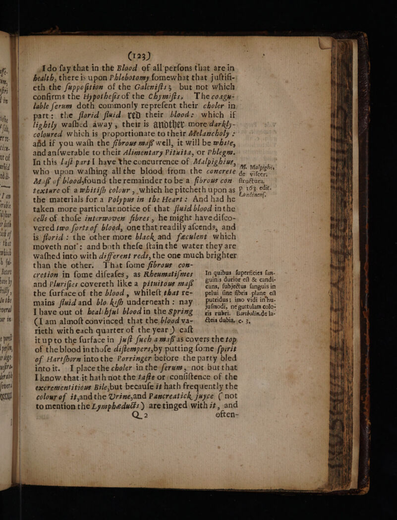 Ido fay that in the Blood of all‘perfons that are in health, there is upon Phlebotomy fomewhat that juftifi- eth the fuppofition of the Galenifts; but not which confirms the Hypothefisof the Chymifts, Thecoagu- lable ferum doth commonly reprefent their choler in pare: the florid fluid. yeD their blood: which if lightly wafhcd away , their is another more darkl,- coloured which is proportionate to their Melancholy : afd if you wath the fibrous maf well, it will be whzte, and an{werable to their Alimentary Pituita, or Phlegm. In this dat part { have the concurrence of Adalpighius, who upon wafhing allthe blood from the concrete Mufe of bloodsfound the remainder to be'a fibrows con texture of awhitifh colour, which he pitcheth upon as the materials fora Polyps iv the Heart: And had he taken more particular notice of that jfeid blood inthe cells of thofe interwoven fibres , he might havedifco- vered two forts of blood, onethat readily afcends, and is florid: the other more black and faculent which moveth not’: and both thefe {tainthe water they are wafhed into with different reds, the one much brighter than the other. That fome frbrows con- Mi. Malpiohi. de vifcer; fructura, P 163. edit. Londinenf, the furface of the blood, whileft that re- mains fluid and blo kifh underneath : nay I have out of healibful blood in the Spring (I am almoft convinced that the b/o0d va- In quibus fuperficies fan- guinis dutior eft &amp; candi- cans, fubjeGtus fanguis in pelui fine fibris .plane efi putridus; imo vidi inhu- jufmodi, ne guttulam colo- ris rubri. Bartbolin.de la- éteis dubia, ¢. 3, rieth with each quarter of the year,). caft itupto the furface in jaft fuchamafeas covers the top of theblood inthofe diftempers,by putting fome fpirit of Hartfhorn intothe Porringer before the party bled intoit. Iplacethe choler inthe ferww , not burthat Lknow:that it hathnot the ¢affe or ;confiftence of the excrementitious Bile,but becaufe zt hath frequently the colour of it,andthe Urine,and Pancreatich juyce ( not tomention the LywpheduGs) aretinged with ##, and Q 2 often- — a 2 i ——— -