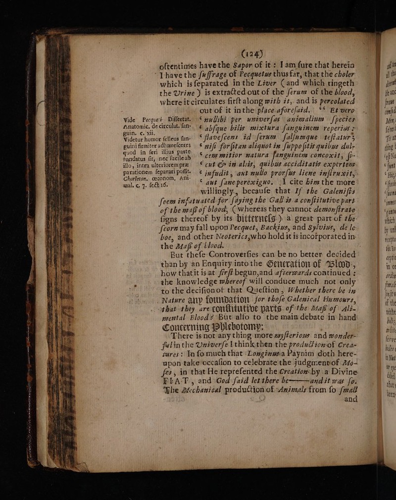 oftentimes have the Sapor of it : 1am fure that herein which isfepatated inthe Liver (and which tingeth the Urine ) is extracted out of the ferum of the blood, where it circulates firft along with zt, and is percolated Wide Pecque'i: Differtat. guin. ¢c. xi. Videtur humor felleus fan- euini firmiter adharefceres quod in feri illius parte tusidatus fir, nec facileab ilo, intra ulteriorem prz parationem feparari poflit. Charleton, ceconom, AMi- mal, ¢ 7. fect16. out of it inthe place aforefaid. °° Et vere Swulibi per univerfas animalium [pecies © abfque bilis mixtura fanguinem reperias &gt; ‘flavefcens id ferum falfumque teftaiurs © wifi for |itan aliquot in fuppolitis quibus dul; ° cem mitior natura fanguinem concoxit, {i- cut Cr in aliis, quibus acciditatis expertent ¢ jnfudit , ant nullo pror[ws liene infiruxit, © aut faneperexigno., -1 cite him the more ee (Ae eee 3 ~ — willingly becaufe that If the Galeni(ts foem ingfutuated for faying the Gall is.a conftitutive part of the maf of blood, ( whereas they cannot demonftrate figns thereof by its bittervelg.) a great part of the fcorn may fall upon Pecquet, Backius, and Sylviws, de le boe, and other Neoterics,who hold it is incorporated in: the Maf6 of blood. ; But thefe Controverfies can be no better decided than by an Enquiry intothe ©eneration of Wiad. how thatit isat /rrft begun,and afrerwards continued ; the knowledge whereof will conduce much not only to the decifionof that Queftion, Whether there be ix that they are conthitutive parts. of the Asaf of Ali- mental Blood¢ But alfo to the main debate in hand: Concerning Phlebotomy: There is not any thing more wayfteriows and wonder- felinthe Univerfe Ithink then the produGiomot Crea- vares: Infomuch that ‘Longingsa Paynim doth here- upon take occalion to celebrate the judgmentof AZo- fes, in that He reprefented the €reatiow by a Divine ELA-T., and God faid let there be andit was fo. Bhe Mechanical production of Animals from fo fwall and lerve Weer In Naf it ee ted that been