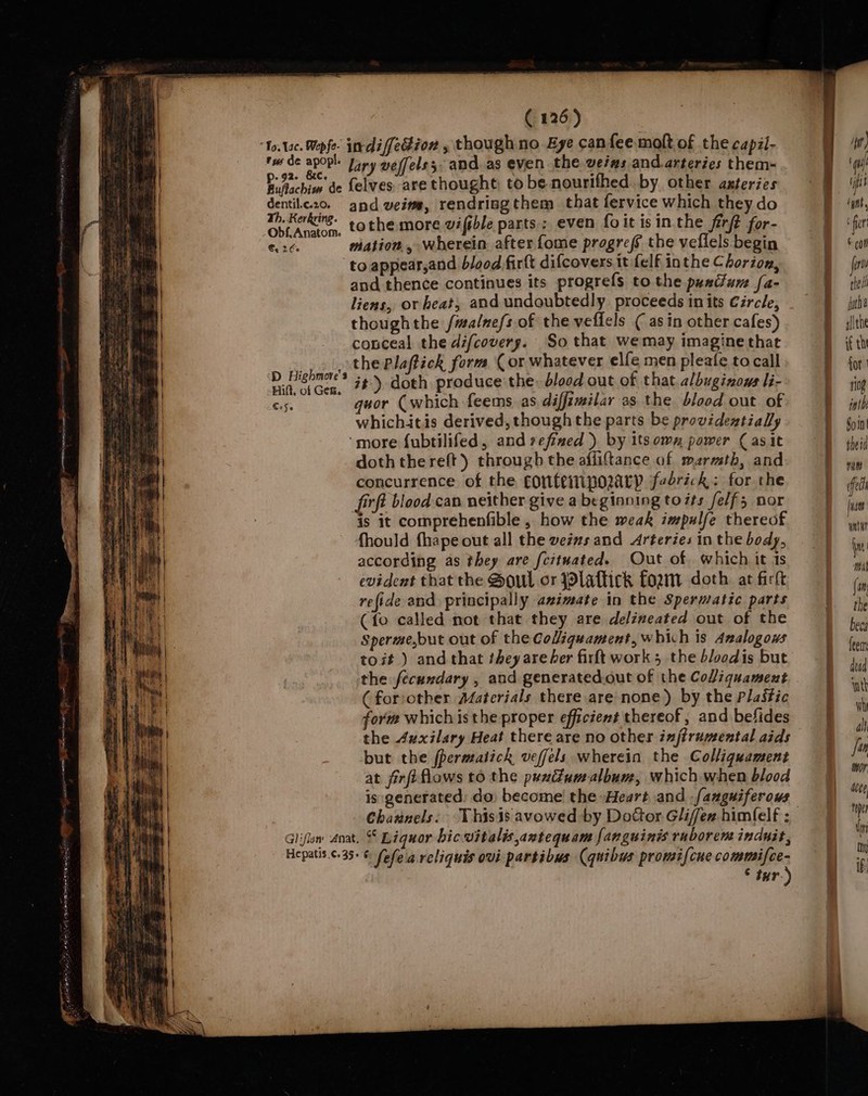 ile (Fad eee — awd tus de apopl. p-92- &amp;c. Ruflachios de dentil.c.20. Th. Kerkring. Obf, Anatom. €, 26 D Highmore's Hilt, of Gen. CoSe indifedion , though no Eye canfee molt of the capil- lary veffels 5 and. as even the weims and.arteries them- {elves are thought: to be nourifhed. by other azteries and veim, rendrisgthem that fervice which they do tothe more wiftble parts; even foit isin the firft for- mation , wherein after fome progref the veflels begin to appear,and b/ood fir(t difcovers it-felf inthe Chorion, and thence continues its progrefs to the pustfum [a- liens, or heat, and undoubtedly proceeds in its Circle, thoughthe /malnefs of the veflels ¢ asin other cafes) conceal the difcovery. So that wemay imagine that the Plaftick form (or whatever elfe men pleafe to call it) doth produce the: blood out of that. albuginows li- quor (which feems as diffimilar as the blood out of whichitis derived, though the parts be providentialy ‘more fubtilifed, and refized ) by its omn power ( asit doth thereft) through the affiftance af marmtb, and concurrence of the confempozary fabrick: for the firft blood can neither give a beginning totts felf; nor is it comprehenfible , how the weak impulfe thereof fhould fhape out all the veivs and Arteries in the body, according as they are fcituated. Out of. which it is evident that the Soul or PPlaftick fort doth at firlt refide and principally azimate in the Spermatic parts (fo called mot that they are delineated out of the Sperme,but out of the Coliquament, which is Analogous toit ) and that they are her firft work 5 the bloodis but the fecundary , and generated.out of the Coliquament ( foriother Materials there are none) by the Plastic fori which isthe proper efficient thereof, and befides the 4xxilary Heat there are no other injtrumental aids but the fpermatick veffels wherein the Colliquament at firfiflows to the puxdumalbum, which when blood is generated) do. become! the Heart and -fanguiferows Channels. ° tur.)