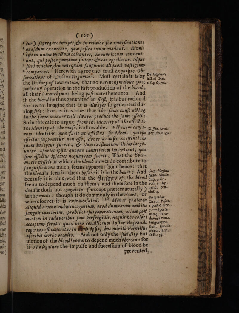 tur) fegregareincipit.c» inrivulos fen ramificationes © quafdum excurrere, qué poftea venas evadunt. Rivalz ¢ ifti in unum punGun coleuntes, ineum locum conveni- Sunt, qui poftea puntium faliens G cor appellatur. Idque © feri videtur,diu antequam fanguinis aliquod veftigiune © compareat. Herewith agree the moft exquifite Ob- Dr. Aigemore the History of Generation, thatno Parenchymatous part ¢8.p 69,70 hath any operation in the firft production of the blood 5 alltheir Parenchymas being poft-natethereunto. And if the blood bethusgenerated at firft, itis but rational for us'to imagine that it is almayes fo generated du- ring life: For as itistrue that the fame caufe ating inthe fame manner will alwayes produce the fame effeG : So inthis cafeto argue fromthe identity of the effet to theidentity of the caufe, isallowable. EiPenim caufa- Gi, anat. rum identitas que fait ut effedus fit idem: quippe Heputis. case effedius fupponitur non effe, donec acaults exiftentéians fuam indeptus fucrit 5G» dum exiftentians illam lar gi- uniur, oportet ipfius quogue identitatem impertiant, qua fine effectus ipfemet nequaquam fuertt , That the Sper- matic veffels in which the-blood moves do contribute to fangnification much, feems apparent fron hence : that the blood is feen in theth before it isin the heart &gt; And Greg: Hopi” becaule itis obferved that the fluipity of the blood pen feems todepend much on them, and therefore in the ron. 1. Ap: deadit doth not coagulate (except preternaturally ) ig ‘tat in the veins, though it docommonly in the Hear#’, or saab aia Berigardws wherefoever it is extravafated. °° Manat praterea ciccul, Pifens- aliquid a venis nobis incognitum, quod dum carim amsbith x.part.6.cite. - fangnis concipitur, prohibet ejus concretionent, etiaw: poft ena mortem in cadaveribus jam perfrigidis, mequis hoc coloré daveravena, acceptum ferat : quod vero coralliorum ‘inftar aliquando fanguis pro repertus eft concretus in Gants ipfis, boc merito Fernelius os ogee afcribit morbo occulto. And not only the ‘fimidity but febbe1375 motionof the b/ood feems to depend much thereon: for if by alvgatwre the impulfe and fucceffion of blood be prevented, ..