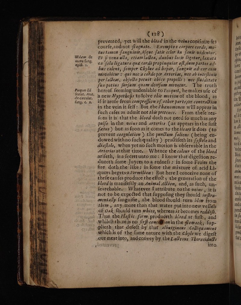 cer orl Gee oh = b motu fang. epift. 2. fertat. 4nat, | C128 ) prevented, yet will the blood in'the veimscontinierits courfe,andnot fiagnate. « Esxcemptoe corpore corde, mo- Et [i venaulla, etiamladea, duobus locis ligetur, laxata ea folaligatura que Cordi propinguior eft,dum partes ad- buc calent, femper Chylus ad hepar, fangnis ad:cor-cum sovebitur : qui nec a corde per Arterias, nev abinicftinis per lackeas, objecto potuit obice propelli : mec fiwiditate fisa potius furfume quant deovfum movetwr. The truth hereof feeming undeniable to Pecquet, he makes ufe of anew Hypothefis tofolve this motion of the blood, as if it arofe from compreffiow of other parts,or contraGion in the vein it felf: But the Phenomenon will appear in fuch cafes as admit not this pretezce. From thefe rea- fons itis thatthe blood doth nut need fo muchas any pulfe inthe veixs and arteries (as appears inthe firft fetus) but-asfoon as it comes to the Hears it does (to prevent coagulation ) the punium faliens ( being’ en- dowed withno {uch quality }) practifeth its /y/ftoleand diaftole, when yet no {uch motion is obfervable inthe Arteries atthat time.. » Whence the colozr of the blood arifeth, isafecretunto\me :. I know that digeftion re- duceth fome Juyces toa rednefs : in fome Fruits the fire doth.the like: in fome the mixture of. acid Li- quors begetsa Vermilion: But here I conceive none of thefe caufes produce the effect 5 the generation of the bloodts manifeltly.an Asimal AGion, and, as fach, un- fearchable..; Whatever [attribute tothe veins , itis not to be expected that fuppofing they fhould ix/tru- mentally {fanguifie, the. blood fhould-tura blew from them, anymore than that water. put into new veflels of Oak fhould turn white, whereas it becomes reddifh. Thus. the, Plafizc.. form, produceth blood at firtt:, and whileftthcreis no /ixf? concdfion in the flowack, fup- plieth, that defect by: that albuiginous Collignament whichis of the fame nature with the chyle we digeft our meatinto, andconvey by the La@eous, Thoraciduds eres into * jit fen thei iy! th B have B conc { yom | to gs a0 ettop B® the fl colon? fa¥ Bed int how Jt in Abi BB Siomar in “asthe Meat fiver thatt Ait Bert Buri the $1 ® coal ® andc ® puted | the fa tes mot | that a