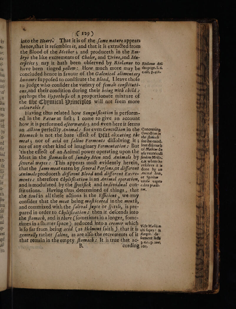 € 129) into the Heart.’ That itis of the fame nature appears hence,that it refembles z¢, and that it is extraCted from the Blood of the A4other 5 and produceth In the Em- bryo the like excrements of Choler, and Urine,and Ma- cofities 3 may it hath been. obferved by Riolauus to Riclenws Ant have been tinged yeVom:. How much more may be thopogr.1. 6 concluded hence in favour of the Galenical alimentary © 241% humours fappofed to conftitute the Blood, Lleave thofe to judge who confider the variety of female. conftituti- ovs,and their condition during their beixg with child ; perhaps the Hypothefis of a proportionate mixture of the fibe Chynrical einciples will not feem more colourable ¢ Having thtus related how Sangwification is perform- ed inthe Fetws at firlt; I come to give an account how it is performed afterwards and even here it feems an A@ion perfedtly Animal: for even Concodion in the Concerning Stomach is not the bare effect of Ipeat elixating the RE meat; nor of acid or faline Ferments diffolving It-5 feethe excel: nor of any other kind of imaginary Fermentation: But pris *tisthe effect of an. Animal power operating upon the yy, sacl Meat in the ftomachs of fundry Men .and Animals by furdam:-Medic, feveral wayes &gt; “This appears moft evidently herein, Sopshdat sles thatthe fame meat eaten by feveral Perfons,or differext done By io Animals produceth different Blood and different Excre» 4nimal bear, ments: therefore Chylification isan Animal operation, A cdl and ismodulated bythe fpecifick and individual con- calote predi- ftitutions. Having thus determined of things, that ‘. the soxlin allthefe actions 1s the Efficient, we may confider that the meat being mafficated inthe mouth, and commixed with the falival juyce or fpittle, is pre- pared in order to Chylification: then it defcends into the ffomach, and is there ({ometimes in a longer, fome- times in a fhorter {pace ). reduced into a creor which ¥.., v5, ‘ ; d : : - « VideMebinm is fo farfrom. being acid (as Helmoxt faith ), that it is bi tupra: &amp; generally rather faline, as are alfo the recrements of it Kerger. de’ that remain in theempty /fomach: It is true that ac- “tment BO R ¢ e 3 Care Pe 2905 cording zor.