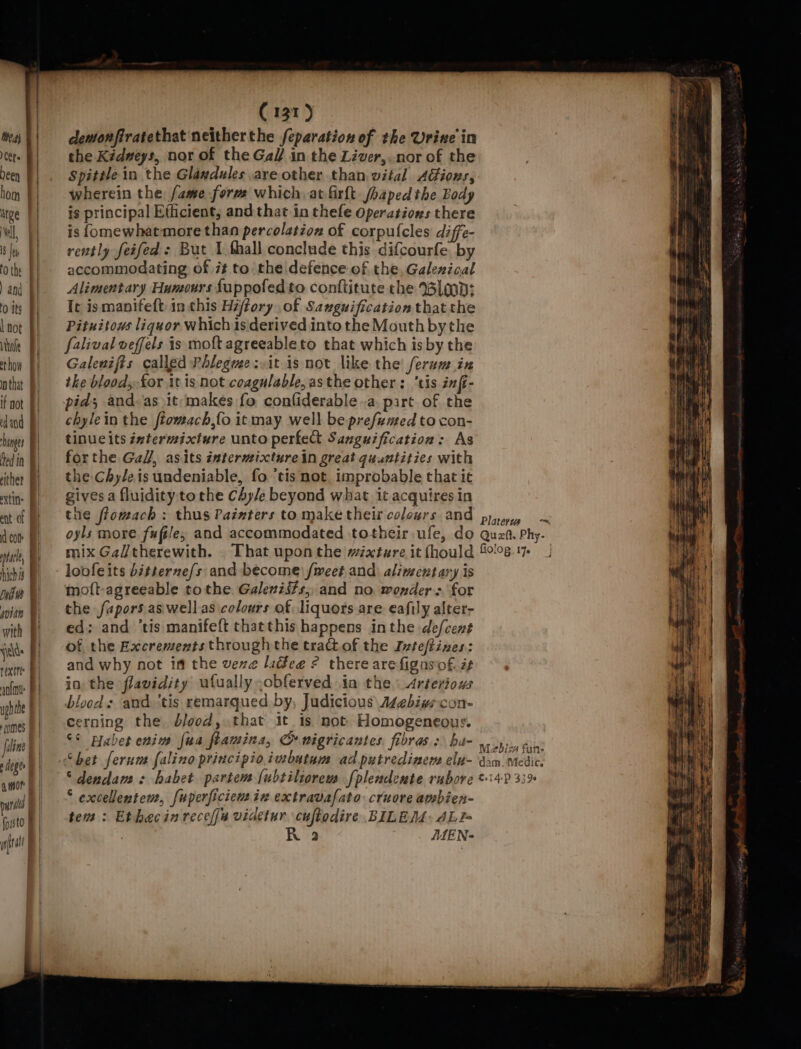 tea} | Celts Deen hom | urge | Nell 8 Jes tothe BY ) and | 0 its | hot De | how | that | if not § dnd Bl hinges Hed in | rither | extin: ent of d com | ale, | hich | itm | gvitn | with J weds | rexetee anf uphthe F comes f | uline deg amor pun | fossto tal (131) demonfiratethat neitherthe /eparation of the Urine in the Kidmeys, nor of the Gal/ in the Liver,.nor of the Spitile in the Glaxdules are other than vital AGions, wherein the fame form which, at firft /haped the Body is principal Efficient, and that in thefe Operations there is {omewhatmore than percolation of corpulcles diffe- rently feifed : But I fhall conclude this difcourfe by accommodating of i¢ to the defence of the, Galexical Alimentary Humours fuppofed to conftitute the lop: It is manifeft in this Hffory of Savguification thatthe Pituitows liquor which is derived into the Mouth bythe falival veffels is molt agreeableto that which is by the Galenifts called Phlegue: it is not like the ferum in the blood, for it is not coagulable, asthe other: tis inft- pid; and-as it-makes fo conliderable «a. part. of the chylein the ftomach,fo itmay well be prefemed to con- tinucits ixtermicxture unto perfedt Sanguification: As forthe Gall, asits intermixturein great quantities with the Chyleis undeniable, fo ‘tis not. improbable that ic gives a fluidity tothe Chy/e beyond what it acquires in the ffomach : thus Painters to make their colours and oyls more fufile, and accommodated totheir ufe, do mix Galtherewith. . That upon the mixture it fhould loofeits bitterze/s and become) fweet and alimentary is moft-agreeable tothe. Galeniits,, and no. wonders for the fapors aswellas colours of liquors are eafily alter- ed; and ‘tis manifeft chatthis happens inthe de/cent of the Excrements through the tractof the Ivteftizes: and why not im the vere laddee ¢ there are figasof. if in the flavidity ufually ,obferved in the. Arteriows bloods and. ‘tis remarqued by, Judicious Asebivscon- cerning the blood, that it 1s not. Homogeneous. ©¢ praber enim fua flamina, CG wigricantes fibras.:\ ha- “dendam : habet partem (ubtiliorem fplendente rubore * excellentem, fuperficiew in extravafato cruore ambien- tem : Ethacin rece videtur cuftodire BILEM: ALI= a MMEN- fiolog. 17. M2bis fan- dam, Medic. ©14:P 3390 Whe tt “&gt;,