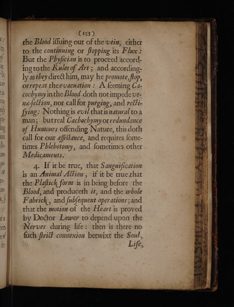 the Blood ifluing out of the vein; either to the continuing or flopping its Flux : But the Phy/iczan is to proceed accord- ing tothe Rules of Art ; and according- ly as they dire&amp;t him, may he promote, ftop, orrepeat theevacuation : A feeming Ca- cochymy inthe Blood doth not impede ve- ne-{ection, nor callfor purging, and reéfi- fying: Nothing is evil thatis natural toa man; butreal Cachochymy orredundance of Humours offending Nature, this doth call for our affstance, and requires fome- times Phlebotomy, and fometimes other Medicaments. 4. If itbe true, that Sanguification is an Animal Adfion , if it be true that the Plaftick form is in being before the Blood, and produceth zt, and the whole F abrick , and fubfequent operations and that the motion of the Heart is proved by Dod&amp;tor Lower to depend upon the Nerves during life: then is there no fuch flri# connexion betwixt the Soul, Life,