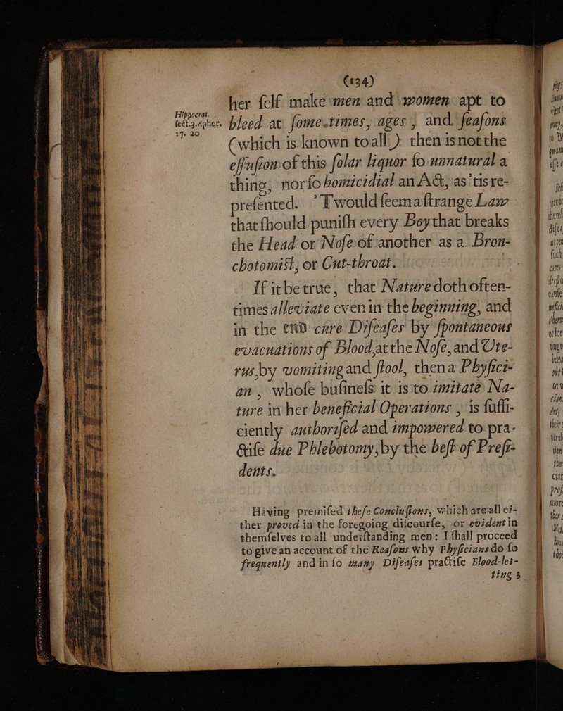 Hippoerat. feét.3.dphor, 27. 20, (134) her {elf make men and women. apt to bleed at fome.times, ages, and feafons which is known toall) then isnotthe effufiow of this folar liquor fo unnatural a thing, nor {o homicidtal an AG, as ‘tis re- refented. °Twouldfeemattrange Law that fhould punifh every Boythat breaks the Head or Nofeof another as a Bron: chotomist, or Cut-throat. : If icbetrue, that Nature doth often- times alleviate even in the beginning, and in the ett cure Difeafes by fpontaneous evacuations of Blood,acthe Nofe,and Ute- rus,by vomitingand flool, thena Phyfice- an , whole bufinels it is to zmitate Na- ture in her beneficial Operations , 1s fufhi- ciently antborifed and impowered to pra- aife dne Phlebotomy, by the bef of Prefz- dents. Having premifed thefe Concluftons, which areall e7- ther proved in the foregoing difcourfe, or evident in themfelves toall underftanding men: I {hall proceed togive an account of the Reafous why Phyficiansdo fo frequently andin{o mamy Difeafes prattile Blood-let- gti yieot pit 0 Y Bef then! difea atten {uch cares defo cate wef wher orfor ting fente ont on Wp Att, their yar al ttn the Clar prof more ther Mey din