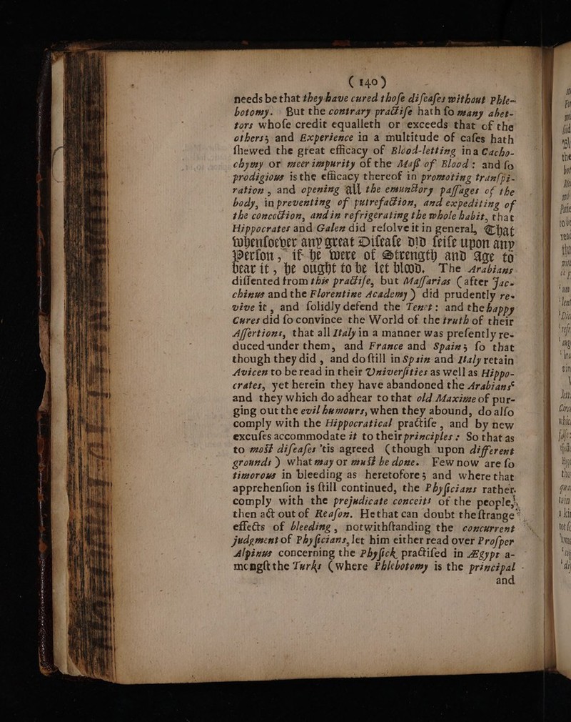 dec wnat) aad onsen a C140) needs bethat they have cured thofe difeafes without phle- botomy. But the coutrary pradife hath fo many abet- tors whofe credit equalleth or exceeds that of the others; and Experience in a multitude of cafes hath fhewed the great efficacy of Blcod-lettizg ina Cacho- chymy or meer impurity of the Adaf of Blood: and fo prodigious isthe efficacy thereof in promoting tran{pi- ration , and opening Q\l the emunttory paffages of the body, in preventing of putrefadion, and expediting of the concoction, andin refrigerating the whole habit, that Hippocrates and Galez did refolveitin general, Chgq¢ wheuloever any great Dileale DID feife upon anp Werlon, if-he were of Strength and aqe to bear it, be ought tobe let blood, The srcbians diffented trom this pradiife, but Maffarias (after Jac. chinws and the Florentine Academy) did prudently re. vive it, and folidly defend the Tenet: and the bappy Cures did foconvince the World of the truth of their Affertions, that all Italy ia a manner was prefently re- ducedunder them, and France and Spain; fo that though they did , and doftill in Spsiz and Italy retain Avicen to be read in their Univerfities as well as Hippo- crates, yet herein they have abandoned the Arabians‘ and they which doadhear tothat old Maxime of pur- ging out the evil hemours, when they abound, doalfo comply with the Héppocratical prattife , and by new excufes accommodate ## to their principles : So that as to moi difeafes tis agreed (though upon different grounds ) what may or wu it be dove. _Fewnow are fo timorows in bleeding as heretofore; and wherethat apprehenfion is {till continued, the Phy(iciazs rather. judgment of Phylictans, let him either read over Profper Alpinus concerning the Phyfick practifed in Zgypr a- and