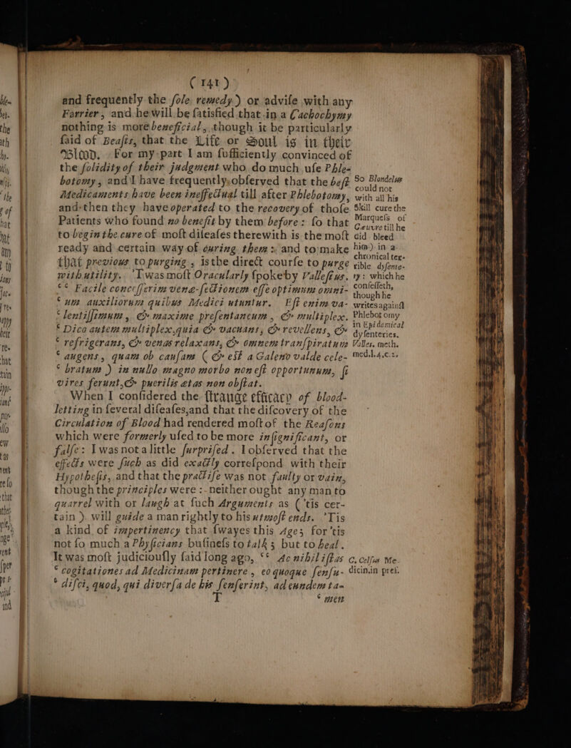 C141 ) and frequently the /ole. remedy.) or advile with any Farrier, and he willbe fatisfied that .in a Cachochymy nothing is morébeseficial, though it be particularly faid of Beafts, that the Life or Soul ig in their 100d, For my-part Iam fofficiently convinced of the folidity of their judgment who do much ule PAle- botowy, andl have frequently, obferved that the bef Medicaments have been ineffeciual till after Phlebotomy, and-then they haveoperated to the recovery of thofe Patients who found zo benefit by them before: fo that to begin the cure of mott dileafes therewith is the moft ready and .certain way of during thems and tomake that previous to purging , isthe direct courfe to purge withutility. “Lwasmott Oracularly {pokeby Vallefews. °* Facile conccijerim vena-[eFionem effe optimune omni- ‘um auxiliorun: quibys Medici utuntur. Eft enimva- ‘lentiffimum, C» maxime prefentancum , C multiples. © Dica autem multiplex,quia G vacnans, Orevellens, * refrigerans, Cr venasrelaxans, C» omnen: tran{piratune ‘ augens, quam ob caufam ( cr est aGaleno valde cele- ‘ bratum ) in uullo magno morbo noneft opportunum, fi vires ferunt,c puerilis etas non obftat. When I confidered the {trauae efficacy of blood- Jetting in feveral difeafes,and that the difcovery of the Circulation of Blood had rendered moftof the Reafous which were formerly uled to be more infignificant, or falfe: Twasnotalittle furprifed . Lobferved that the effeds were fuch as did exadhly correfpond. with their Hypotbefis, and that the pracéife was not faulty or vain, though the principles were :-neither ought any manto quarrel with or Jaugh at fuch Arguments as ( ‘tis cer- tain ). will gu#de a manrightlyto hiswtmoff ends. ’Tis a kind. of ispertinency that {wayes this Age; for’tis not fo much aPhyficians bufinefs to talk 5 but to heal. So Blondelus could not with all his Skill cure the Marquefs of Caeuvre till he did bleed him). in. a chronical ter- rible dyfente- ry: whichhe confeffeth, though he writes againg Phlebot omy in Epi demical dyfenteries, Valles. meth. med.l.4,¢.2. * difci, quod, qui diver{a de his fenferint, ad eundem ta- J Ob, GU0G, | i; ° men