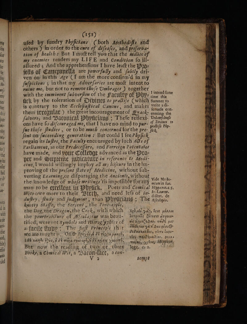 ufed by fundry Phyfictans (both mMetbodiffs. and others ) inorder tothe cure of difeafes, and préferva- tion of health: But Imufttell youthat the malice of my enemies rendersmy LIFE and Condition fo ill- affured s And the apprehenfions I have leaft the 1329- jefis of Canmpanella are powerfxlly and fubtly dri- ven on‘ inthis age (f am the moreconfirm’d in my fufpicions 5 inthat my Adverfaries are moft intent to ruine me, but not to remove thofe Umbrages ) together _. with the zmminent (ubverfton of the Faculty of Phyp- ae fick by the toleration of Dipines to praciife Cwhich summer to is contrary to the Eccleftajtical Canons, and makes ag them irregular ) the greatincouragementof Quack- leas ne falvers, and Waconical Pbpliciaugs : Thefe retlexi- Vnlomfulnes ons have {vu difcouraged me, that | haveno mind to pur- of aie Pb te fue thofe ftudies , or tobe wach concerned for the pre- Wich. of fent on fucceeding generation : But could I fee Phy (ick regain its /wftre, the Facalty encouraged by fuch Ags of Parliament, as our Predeceffors, and Forreign Potentates have made, and potir Colledae advanced as the jpro- per and Supreme jupicature i reference to Atedi- cine,t would willingly imploy a/ wy, leifewre in the im- proving of the prefent ftate of Medicine, without fub- verting Learning,or difparaging the 4mcients,without .. the knowledge of whofe writings tis impoflible forany pee pg man to be ercellent iit Wyck. Poets and Comical Hippocrat.c.s, Witsowe more to their Witth, and need lefs of ix: padi : ai. iffert. de duftry , findy and judgment , than joupicians ; The RJculapio, knotty Staffe, the Serpent , the Pirve-apple, the Dog the Dragon, the Cock, with which — xeh eho ele, Bsus pSares the powrtraiure of Afculapiws was beau- inTgtnns Evveow ciresitem tificd, werenot Sywebols and ‘Hieroglyphics of — #¢ xeueledeuy rade pty aifacile funy: The fire Principle shit Smann yi Sas orgie we areataughris, OC Ceci deat De renvi Peng? iicteihiasi., as ODE Kareds otvs, nds TER FHLDEEN 1 Je nel ots yurcmn, movies ioxeb ney Hippery But’ now the reading, of twoy.or three “lege, co2. ©) 14 Books, a Comical Wit, a Wacow-tace, 3 cox- V2 tempt