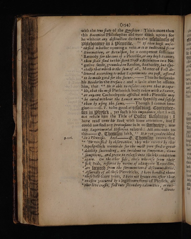 - 126, | C154) this Baconical Philofopher did ever think upon; for he without any difténttion derivesthe ufetulnels of jblebotonry.iu a IPleurifie, Sf thow beefi wnfa- ‘ tisfied whether opeming a vein 4 it i indicated fron ‘ Evacuation, or Revulfion, be a competent fufficient “ Remedy for the cure of a Pleurilie,orany high Feavers © thou foalt find inthis foort TraG a Refolution ina Ne- ‘ gative fenfe, grounded on Reafon, Authority, but efpe- © cially that which isthe fum of all, Matter of Fact de- ‘livered according to what Experiments are paft, offered © ¢0 be made good for the future. ' Thus he befpeaks his Reader in the Preface: and a little atter he affures him, that: °* He # able to refoluc any one that is capa- © ble, that the moft Plethorick body taken with a Feaver, ‘or anyone Cachochymic afflided with aPleurifie weay © be cured without the Lancet more {peedily and fafely ‘thax by ufing the fame. Though I cannot ima- gine——-G. T. tobe bres at celol oles rcinbt be eS 4 ick ,, yet fuch is his zvepudence, that I. will. ue nLsepeae ah Title of Doifor Welolutug +1 have read over hw Book with fome attention, bur I could net-find:any Pretenfions in it to Authouty; nor this-— ©, Chomfon faith, °° It% vot-good to bleed ‘\in a Plenrifie. And ———®, Thomilon avows that “e °Tis-verified by obfervation, they who recover by this * Apofpafticl: meansdo. for the: most purt finda: grent ‘ debility. fucceeding ,. are incident 10. Empyemas-, Corus “again. On theother fide, thofe whorife from their “(ick Beds, refiored by vertue of adxquate Remedies, “are {ecuredD from the forementioned diftommodities. © Affuredly of all thofe Pleuriticks, 1 have handled above ‘thefehalf-{core years, Ihave not known one after their “evalion procured by a legitimate form of Phyfick, ei “ther live crafee, fallinto fecondary calamities , Mt a 2VAGTE | Gr but 4 min loft Thus | Thi WW fayes {tei pati TRU thoug! the lis tow ‘ orn belo thou luch. im the ry tWvere » my ati the