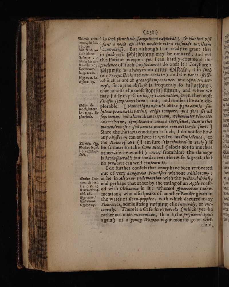 penne eer enc l BB nas Be vanal ‘ couvaluife. But although lam ready to grant that ER ad iccrsligh Aatberpiohéc oonattigietanice™ Re lating hisoma tHe) Patient efcape : yet Ican hardly commend the Rulesherebys prudence of fuch Phy ficiansas do omit it: For, fincea fang.c.xx. ichs are not certain ) andthe parts affeG- Pipien hg, OME Proguo Sticks ar ) p affedt Aphor. 19. €4 fuch as are of greatest importance, and equal tender- nefs; fince the difeafe is frequently fo fallacious , that amidft the moft Hopeful fiqnes , and when we may, juftly expect its happy termination, even then moft diveful [ymptomes break out , and render the cafe de- sles A deplorable. [| Naw aliquando ubi dhtea figna omnia fa» Hy - sh gle dei lutems prenuntiaverint, crits tempore, qué fere fit ad pleuritide, feptimum, aut alinus diem criticum, vebementer Pleuritis exacerbatur, fymptowmata omnia increfcant, tun-nibil movendum eft: fed omnia natura committenda funt.’] Since the Patiexfs. condition is fuch, I donot fee how any Phyfictan can anfwer it well to his Confcience , ot Sacchi Qu, the Rules of Art (1 am fure ‘tis criminal in Faly) if Medico-legal. he forbear to take fome Blood (albeit not fo muchas Gaces otherwife he would }) away from him: the damage «Ao Pras t ‘ is incon fiderable,but the hazard otherwile fogreat, that no prudence can well comtemn it. I do further confefsthat #any have been recovered out of very dangerous Pleurifies without Phlebotomy : Aleniw Pede- as he in Alexius Pedewontins with the peGoral drink , mont. de fecr. and perhaps that other by the eatingof an Apple roaft= E ey, 4 e = . ° . Bionédis ed with Olzbanum in it: .whereot Quercetan makes pera the water of €oru-poppies, with which hecured many t.3px0y, Plewritics, adminiftring nothing elfe iawardly, or ont- wardly. Thereis a Cafe in Valeriola (which yet he rather accounts wiraculows, than to be pre/umed upon again) of a young Woman eight months gone: with chi ytd pret (it Uys Fe ifuho gant fire | tums inp i (i, Ni been ¢ by La yest Dear Tera wher d iid f 0 ln (rita fected Be g (abi  lg “im Dlur ‘i * ont ’ mon ‘pat / Ws i edi ice Olt B thar}