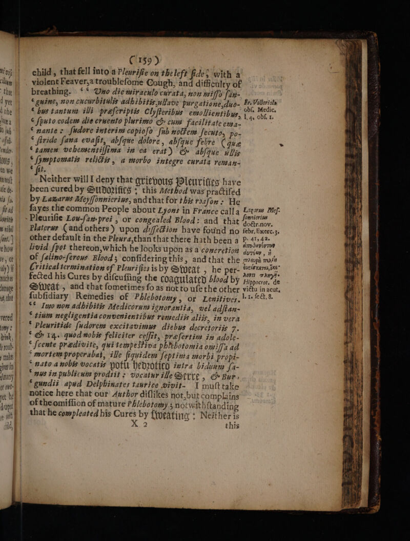 d ye the lie a IH Inh ’ o) ti}. ug j 1 We ‘nol hat.) how vered omy: ie i of ots pet he dupe ild, C159) child, that fell into aPleurifie on the left fides with a violent Feaver,a troublefome Cough, and difficulty of ‘guine, non cucurbitulis adhibitis.ullave purgetione,duo- ‘ bus tantun ili praferiptis Clyfteribus emollientibys, ¢ [puto codem die cruento plurimo G cum facilitate em4- ‘nantes fudore interim copiofo {ub noctem. fecuto, po- ‘ fivide fana evafit, abfque dolore, abfyne febre (que ‘ samen veheuentilfima in ea erat) ee ablque ulis © (ymptomatis relidtis, a morbo integre curata renean- * (st. Neither will I deny that aviehous Wleuvrifies have been cured by Sp Dorifics + this arethod was practifed by Lamarws Mey/fonnicrins, andthat for this raafon: He fayes the common People about Lyons in France calla Platerws (and others) upon d:/f¢Gion have found no other default in the Plexra,thanthat there hath been a livid fpot thereon,which he looks upon as a concretion of falino-ferows Blood; confidering this, and that the Critical termination of Pleuri ies isby Sweat , he per- fected his Cures by difcuffing the coagulated blood by Sweat’, and that fometimes fo as not to ufe the other fubfidiary Remedies of Phlebotomy, or Lenitives. ** Ivo non adbibitis Medicornm ignorantia, wel adftan- * tinm negligentiaconvenientibus remediis aliis, in vera * Pleuritide {udovem excitavimus diebus decretoriis 7. ° &amp; 14. quod nobis feliciter ceffit, prefertim in adole- ‘ {cente predivite, quitempestiva phlebotomia omiffa ad ‘ mortem properabat, ile fiquidew feptinea morbi propi- ° gato a nobis vocatis pots hedrotico ixira bidunm fa- nus in publicutm prodiit : vocatur ille See, &amp; Bur: ‘gundit aped Delphinates tauvice wivit- 1 multtake notice here that our Asthor diflikes not,but complains of theomiffion of mature Phlebotomy § notwith {a nding that he compleated his Cures by {Wweatina + Nezther is X 2 = ¢ ‘ this Fr, Valleriols obf, Medic. tg, obf, 1 Lizatus Mef- OnniCrI“s dodir.nov. febr, Exerc. 3. P: 41, 42. cimmoseyoyToR aUTSON, porsuph malin GUCLE HATO, bKE AovT wAWyHe Hippocror, de viétu in acut, = - Ake : = cargoes —— 2 ge =—— ~ seen oy ~~ ior = = SS nS = a ee — a ME