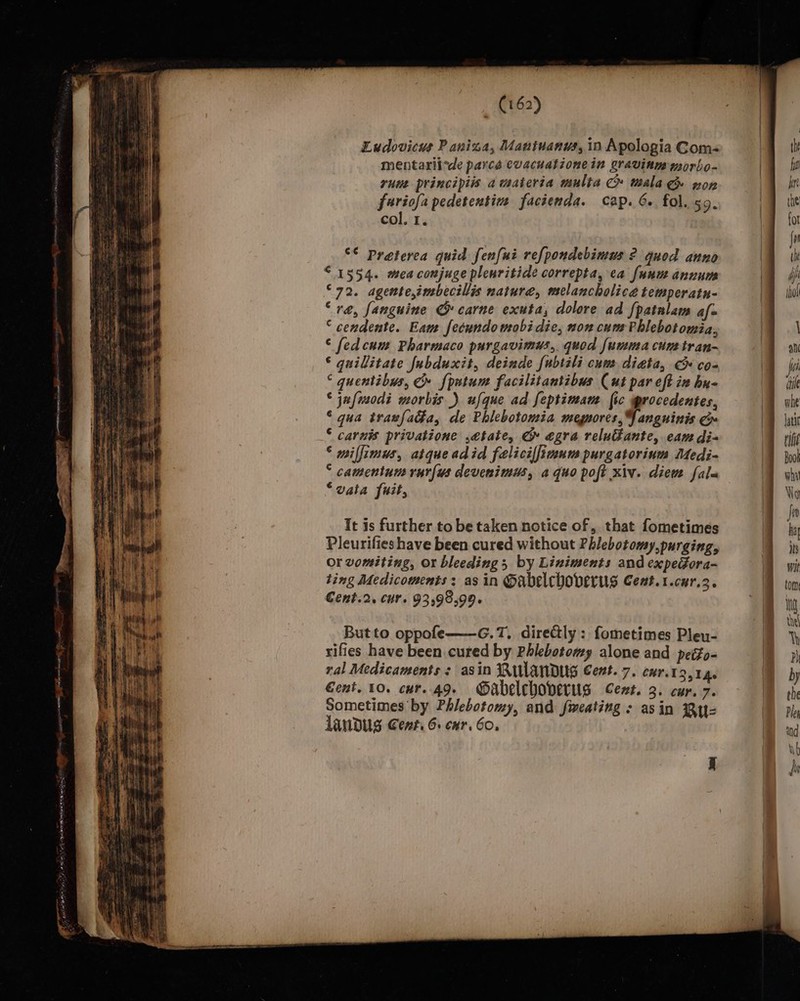 Ludovicus Paniza, Maniuanus, in Apologia Gom- mentariivde parca evacuationein gravinw worbo- runt principiis awmateria mulia C» mala Ge won furiofa pedetentin facienda. cap. 6. fol. 59. col. 1. °* preterca quid fenfui refpondebimus ? quod anno “1554. mea conjuge pleuritide correpta, ea funu annum °72. agente,imbecillis natura, melancholice temperatu- “ré, fanguine G&amp; carne exuta, dolore ad f{patalam afo ° cendente. Eam fecundowobi die, non cum Phlebotomia, © fedcum Pharmaco purgavimds,. quod [umma cune tran- © guilitate fubduxit, deinde {ubtéli cum dieta, &amp; cos ‘ quentibus, C» fpntum facilitantibus Cut par eft in hu- ‘ jufusodi morbis ) ufque ad feptimam fic procedentes, ©‘ gua tranfada, de Phiebotomia megnores,Y angninis © carnis privatione ,etate, G egra reluante, eam di- © miffimus, atqueadid faeliciffinnm purgatorinm Medi- ° camentum rur[us devenimus, a quo poft xiv. diem fala “vata fuit, It is further to be taken notice of, that fometimes Pleurifies have been cured without Phlebotomy,purging, Or vomiting, or bleeding by Liniments and expeGora- ting Medicowments: as in Oabelchoverus Cent.1.cur.2. €ent.2, cur. 93,9899. Butto oppofe-———G.T. directly: fometimes Pleu- rifies have been cured by Phlebotomy alone and peéfo- ral Medicaments : asin RULANDUG Cent.7. cur.13,14. Cent. 10. cur. 49. Oabeleboverus Cent. 3. cur. 7. Sometimes by Phlebotomy, and fweating : asin Biz LanDUs Cent. 6. cur. 60.