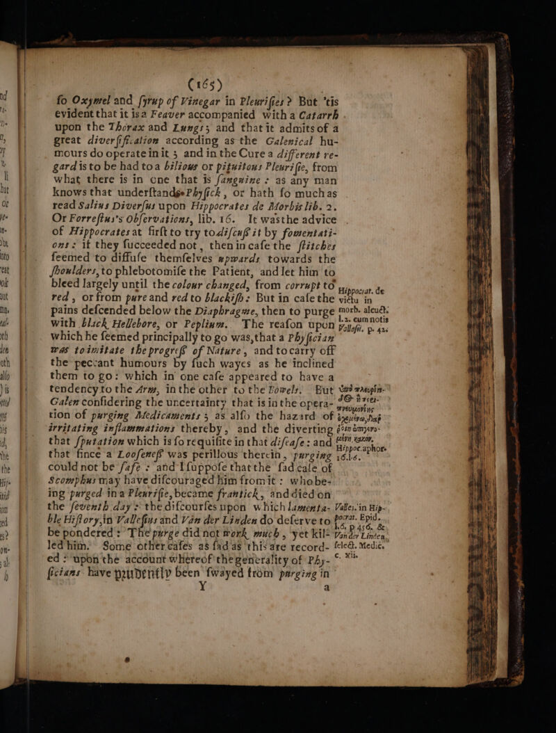 fo Oxymel and fyrup of Vinegar in Plewrifies ? But ‘tis evident that it isa Feaver accompanied with a Catarrh upon the Thorax and Luwe#gs; and that it admits of a great diverfification according asthe Galenical hu- mours do operateinit 5 and inthe Cure a different re- gard isto be had toa béléows or pituitous Pleurifie, from what there is in one that is fawgaine + as any man knows that underftandgePhy fick , or hath fo muchas read Salins Diverfus upon Hippocrates de Aforbis lib. 2. Or Forreftus’s Obfervations, lib. 16. It wasthe advice of Hippocrates at firltto try todi/cuf it by fomentati- ons: if they fucceeded not, thenincafethe ftitches feemed to diffufe themfelves xpwards towards the fhoulders,to phlebotomife the Patient, and let him to bleed largely until the colour changed, from corrupt to = a: red, or from pare and red to blackifo: But in cafe the vidu in pains defcended below the Diaphragwe, then to purge ph boa . ‘ -2. Cum notis with blick Helfebore, or Peplinm.. The reafon upon Polloft. pe 42. which he feemed principally to go was,that a Phy fician was toimitate the progres of Nature, and tocarry off the peccant humours by fuch wayes as he inclined them to go: which in one cafe appeared to have a tendency to the 4rm, inthe other to the Bowels, But ta? rangin- Galen confidering the uncertainty that is inthe opera- wt nl tion of purging Medicaments 5 as alf{o the hazard of yeuivo,dap irritating inflammations thereby, and the diverting é%némpm- that /putation which is fo requifite in that difeafe: and Base venta that fince a Loofenefs was perillous thercin , purging i616. P could not be /afe - and Tfuppofe thatthe fad cafe of Scomphus may have difcouraged him fromit : whobe- ing ‘purged ina Pleurifie,became frantick, anddiedon the feventh day: the difcourfes upon which lamenta- Valles. in Hip- ble Hiflory,in Vallefins and Van der Linden do deferve to epee be pondered: The purge did not work much , ‘yet kil! Vander Linden, led/him. Some other cafes a8 fad as this are record- {le&amp;. Medic. ed &gt; upon the account whereof'the generality of PAy- © * ficians have yaudently been fwayed trom parging in Y a