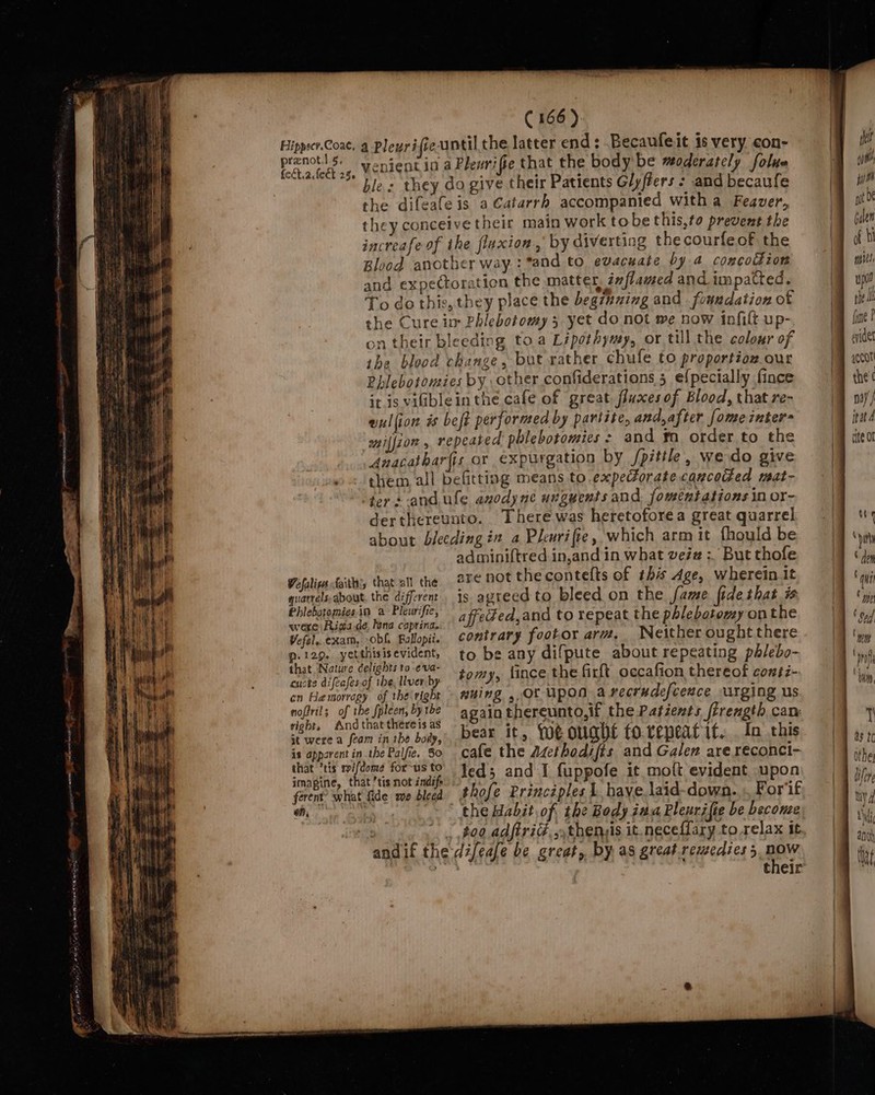 prenot.l.s. feét.2. fect 25 (166) venient in a Plewrifie that the body'be moderately folue ble: they do give their Patients Glyffers + and becaufe the difeafe is a Catarrh accompanied witha Feaver, they conceive their main work tobe this,to prevent the increafe of the fluxion , by diverting the courfeof the Blood another way :*and to evacuate by 4 concoddion and expectoration the matter, inflamed and impatted. To do this, they place the begzening and fonudation of the Cure im Phlebotomy 3 yet do not we now infilt up- on their bleeding toa Lipothymy, or till the colour of the blood change, but rather chufe to proportion our Phlebotomies by other confiderations 5 e{pecially fince it is viblein the cafe of great fluxes of Blood, that re- wul{ion és beft performed by partite, and,after [ome inter= milion, repeated pblebotomies &gt; and ™m order to the Anacathar(is or expurgation by /pitile, we do give them all befitting means to expectoratecancoded mat- ters -and.ule anodyne unguents and fomenztations in or- derthereunto. There was heretoforea great quarrel about bleeding in a Plewrifte, which arm it fhould be adminiftred in,and in what veée# : But thofe quarrels about. the different Phlebotomies.in a Pleurifie, wexe Riga de, tana capring. Wefal..exam, -obf Follopit. p: 129. yetthisis evident, that Nature delights to -e'va- cucte difeafes.of ihe, Iver by cn Hamorragy of the right nofirils of the fpleen, by tbe right, And that thereis as it were a feam in the body, is apparent in the Palfie. So that ’tis rifdome for-us to imagine, that ’tis not indife ferent? what fide me bleed on, ; andif the is agreed to bleed on the fame fide that affeded,and to repeat the phlebotomy on the contrary footor arm. Neither ought there to be any difpute about repeating phlebo- tomy, fince the firft occafion thereof conti- nuing ,,Ot Upon a recrudefceace urging us again thereunto,if the Patients firength can bear it, We ought to.repeat it... In this cafe the Asethodifts and Galen are reconci- led; and I fuppofe it moft evident upon lifeafe be great, by as great.remedies 5, nOW ~—_— —~s =: =&gt; —_ — a,