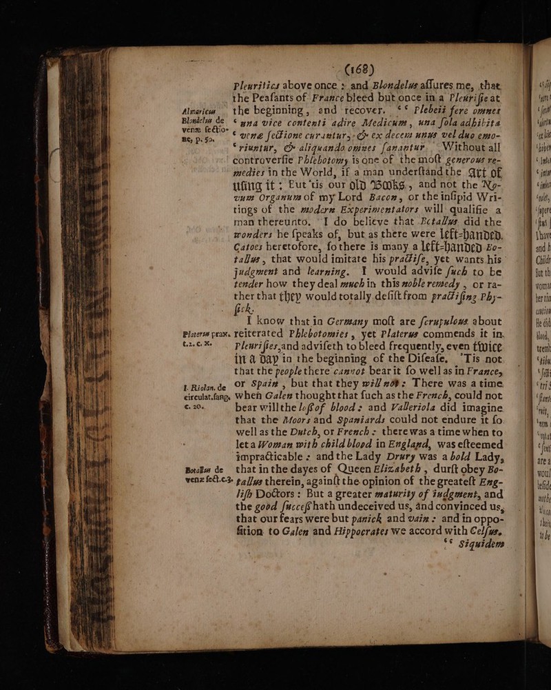 Pleuritics above once &gt; and Blondelus aflures me, that the Peafants of France bleed but once ina Plesriffe at Almaricw the beginning, and recover. ‘* Plebesi fere omnes Blondel de &lt;&lt; yyq vice contenti adire Medicum, una fola adhibita as go © wene feckione curanturs: Cr ex decem unws vel duo emo- “riuntur, C» aliguanda omves fanantur. Without all controverfie Phlebotomy is ane of the molt generous re- medies tn the World, if a man underftandthe Qrt of Ufiig if ; Eut‘tis our O10 WMKS., and not the No- vum Organumof my Lord Bacon, or the infipid Wri- tings of the moder Experimentators will qualifie a man thereunto. “I do believe that Bctalys. did the wonders he {peaks of, but as there were left-banpev, Catoes heretofore, fothere is many a left-bandep £o- judgment and learning. Y would advife fuch to be tender how they deal much in this xoble remedy , or ra- ther that (hep would totally defiftfrom pradifing Phy- Hs Pees | I know that in Germeany molt are fcrupulows about Rede Rites Pleurifies,and advifeth to bleed frequently, even twice int 4 Dap in the begianing of the Difeafe. “Tis not that the peoplethere camvot bearit fo well as in France, lL Riolan.de OF Spai# , but that they wi #0#: There was atime circulat.fang, Wheh Galen thoughtthat fuch as the Freach, could not €: 206 bear willthe lofof blood: and Valeriola did imagine that the Afoors and Spaniards could not endure it fo. well as the Dutch, or Freach - there was a time when to leta Woman with child blood in Exgland, was efteemed impracticable + andthe Lady Drury was a bold Lady, Bos de that inthe dayes of Queen Elizabeth , durft obey Bo- wenz {ett.c-3- ¢4//ys therein, again{t the opinion of the greateft Exg- lifh Doctors : But a greater maturity of iudgment, and that our fears were but panick and vaiz : and in oppo- fition to Galen and Hippocrates we accord with Cel/ys, wil typtt \ ini en ‘an bis ‘haber She © MW 6 ih cal, fs | Lave and f Childs But th ber tia wanton He did blood, trem ‘iby ei ert { '‘ Mit, | ae area woul wot Nea thai tt be