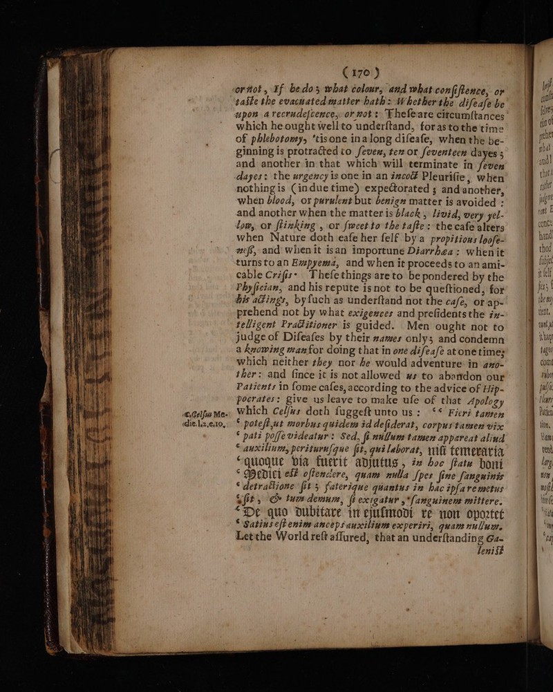 C.Gelfus VWe- edie. 12,610, C170) ornot, If bedos what colour, and what confiftence, or taste the evacuated matter hath: Whether the difeafe be which he ought wellto underftand, forastothe time of phlebotowy, ‘tisone inalong difeafe, when the be- ginning is protracted to fever, tex or feventeen dayes ; and another in that which’ will terminate in feven dayes: the urgency is one in an incod Pleurifie, when nothingis (indue time) expectorated ; and another, when blood, or purulent but benign matter is avoided : and another when the matter is b/ack , livid, very yel- low, or flinking , or fweet to the tafte: the cafe alters when Nature doth eafe her felf by a propitions loofe- wef, and when it isan importune Diarrhea: whenit turnsto an Evpyema, and when it proceeds to an ami- cable Crifis: Thefethings areto be pondered by the Phyfician, and his repute isnot to be queftioned, for his a@ings, byfuch as underftand not the cafe, or ap- prehend not by what exigeaces and prefidentsthe ix- telligent Praditioner is guided. Men ought not to judge of Difeafes by their zames only; and condemn a knowing manfor doing that in one difeafe atone times which neither they nor he would adventure: in axo- ther: and fince it is not allowed ws to abandon our Patients in fome cafes, according to the advice of Hip- pocrates: give us leave to make ule of that Apology which Celfas doth fuggeft unto us: ‘* Fieri tamen ° poteft,ut morbus quidem id defiderat, corpustamen vix * pati poffevideatur: Sed, fi nullum tamen appareat alind © auxilinm, periturufgue fet, qualaborat, wiht temeraria “quogue bia tuerit adjutus, #2 boc ftate boni ° Medel es# offenctere, quam nulla [pes fine fangninis “ detratlione fit 5 faterique quantus in hac ipfare metus Qt, &amp; tum demum, fi excigatur ,*(anguinen mittere. “Oe quo oubitare in ejufmodi re now oportet Letthe World reft affured, that an underftanding Ga- leni§t pif | quot felts (in 0 rehel phat and that! gf jag tient, vay fager com rubo Patten WOH wal “Wate ,