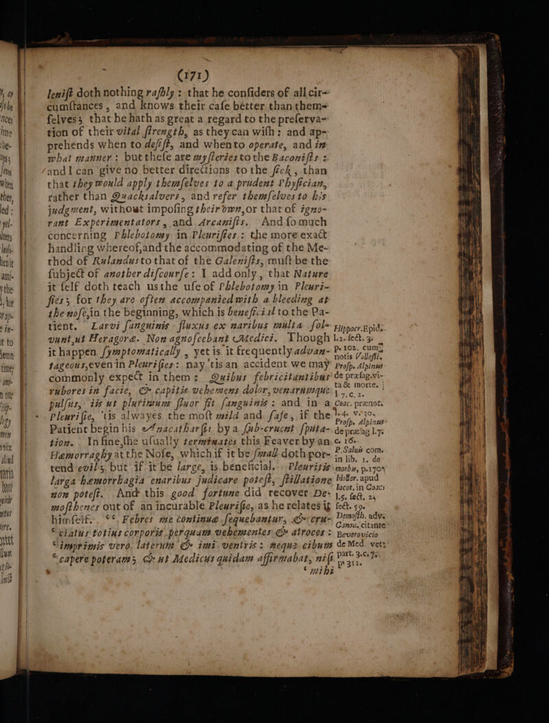 ~ tot) fenift doth nothing rafbly : that he confiders of all cir tle §| cumftances, and knows their cafe better thanthem- ney f| felves3 that he hath as great a regard to the preferva- ims }| tion of their vital firength, as theycan with: and ap- te [| prehends when to deff, and whento operate, and in Ns | what sanner: butthefe are ay fierées to the Baconifts z. Jovy andI can give no better directions tothe feck, than Wien {| that they would apply themfelves to a prudent Phyfician, ther, } rather than Quacksalvers, and refer themfelves to bs ed: | judgment, withowt impofing their own, or that of igno- yl | rant Experimentators, and Arcanifis, Andfomach lis |} concerning Phlebotomy in Plenrifies.: the moreexact lui. (|= handling whereof,and the accommodating of the Me- nit | thod of Ralandustothat of the Galeni/ts, mult be the amie |) fubjeCt of another difcourfe: 1 addonly, that Nature the f} it felf doth teach usthe ufe of Phlebotomy in Pleuri- tor P| = fess for they are often accompanicdwith a bleeding at the wofe,ia the beginning, which is beneficial to the Pa- tient. Larvi fanguinis fluxus ex naribus mulia fol pippocr.ppids vuntut Heragore. Now agnofcebant Medici. Though l2.Lea, 3 : A ithappen fymptomatically , yet is it frequently advan- Pots Vollefiz fageous,even in Pleuri fies : nay tis an accident we may Profp. Alpinws commonly expect in them : Quibus febricitantibas ot reba rubores in facie, C» capitie vehemens dolor, verarumque pte oH fill | pul(us, iis ut plurinum fluor fit fanguinis : and IM a Coac. prenots HR Plenri fie, tis alwayes the moft wild and. fafe,,if the rei Patient begin his e4zacatharfir bya fub-crucnt {pita- depre'ag Liq: tion. . Infine,{he ufually term#xates this Feaver by ane Se Hemorraghy atthe Nofe, whichif it be fall doth por- iy seat tend evils, but if it be large, is beneficial. Plewrisismorbis, p.rqo% larga hemorrhagia enaribus judicare poteft, /tillatione paca elma 1. || on poteft. And this good fortune did recover De: |. ca, 2, a mofthencs out of an incurable Plewrific, as he relates ig &amp;&amp;. 59. himfelf... °*, Febres me continue fequebantur, .&lt;»cru- omits | “ciatus totins corporms perquam wehementes Ce atroces : Reversvicio “imprimis vero. laterunt CG imi ventris: neque cibuns de ca vet? ; 7 x . ~ ar ‘ Ce * “capere poferams Ch ut Medics quidam affirmabat, nifi®\) 2°3 3 hfe i P. py 3ize 1m | ; © wihe