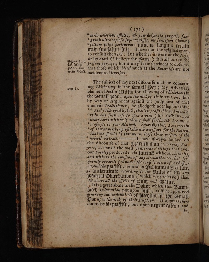 ee wet alleen Ey ay 1 et. 3 p-665. cum notis Pallefi, “mihi doloribus afflido, ¢» jam defperata purgatio fan- * guinis ultro copiofa fuperveniffet, me faniofim (tua ) “fadum fuiffe perituram: nunc is fanauis tecefly mihi {uo faluti fit. Ihave not the original by ze, to confult the Text : but whether it: were at the Nofe, or by Stocl (1 belicve the former) itisall oneto the prefent purpofe ; but it may feem pertinent to obferve, that thofe which bleed much at the Emeroids are not incident to Plenrifies. ; . The fubject of my next difcourfe muftbe concern- ing Phlebotomy in the Small jor: My Adverfary blameth Door (Gillis for allowing of Phlebotomy in the Small Por , xpon the nickof their eruption: but by way or Argument againft the judgment of that eminent Pradfitioner, he alledgeth nothing but this - “* Adake this good by fatt, that'tis profitable and nece/fa- “ry ia any [uch cafe to open a vein ( for év7@- ton, wi] * never carry with me) then I fhall forthwith become a ‘Profelyte to your Method. &lt;Affuredly this, 1am certain “of it,was neither profitable nor neceffary for the Nation, “that we fhould by this means loofe three perfons of the “noblest extrad.——__—I have alwayes looked on the difcourfe of that Learned man concerning Fea= vers, as cne of the meft judicions ritings that ever our Faculty produced: ‘tis {urccinit without obfcurity, and without the omiffion of any circumstances that fre- anand the waite , a well as Bedicaments /o tafe, Jo authentirate according to the Rules of Att and peatical Dbfervations ( which we preferve) chat ‘tis above all the effeds of Envy and Walice. - tis agreat abufe tothe Dojfor which this Barcon- faced Helmontian put upon Pitt, a3 if he approved generally and indefinitely of bleeding in the Small POL wpon the Sanit their eruption. t appears there not to be his paaftife , but upon tirgent cafes 5 and be,