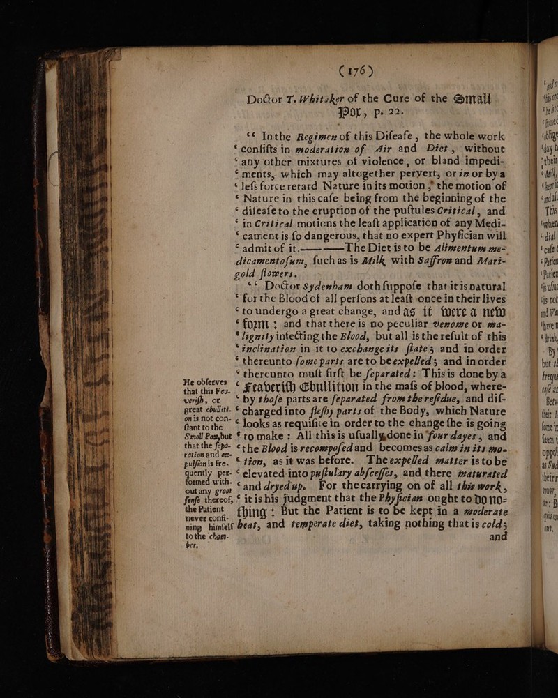 es [ridin een | ~ cao Door T. Whiteker of the Cure of the Smail JPOL, p» 22. ‘¢ Inthe Regimen of this Difeafe , the whole work ‘ confilts in moderation of Air and Diet, without “any other mixtures of violence, or bland impedi- © ments, which may altogether pervert, oriz#or bya © lefsforce retard Nature in its motion , the motion of ¢ Nature in thiscafe being from the beginning of the © difeafeto the eruption of the puftules Critical, and ° in Critical motions the leaft application of any Medi- * cament is fo dangerous, that no expert Phyfician will © admit of it. —The Diet isto be Alimentums me-&gt; dicamentofurz, fuchas is Adilk with Saffron and Mari- gold flowers. ‘* Doctor sydenbam doth fuppofe that itis natural * forthe Blood of all perfons at leaft once in their lives ‘to undergo a great change, andag if twere a new * lignity intecting the Blood, but all istherefult of this ‘inclination in it to exchangeits fate; and in order * thereunto fome parts are to beexpeleds and in order ee» thereunto mult firft be feparated: Thisis done bya a cap Feaverith &lt;bullition inthe mafs of blood, where- verifh, oc ‘ by thofé partsare feparated fromthe refidue, and dif- great ebullitt. © charged into flefhy parts of the Body, which Nature fant tothe © Looks as requifice in order to the change the is going Smoll Pos,but * to make : All thisis ufuallydone in four dayes, and that the fepa- ¢+ he Blood is recompofedand becomes as calm in its mo- rationand ex | . Sh Th Ted . pulfionis fre, © tion, asit was before. Theexpelled matter istobe quently pet- ‘elevated into pafislary abfceffes, and there maturated formed with. ¢ 414 dnyed’ For thecarrying on of all this work outany great ant JEG i fe p ying f : % wendy, fenfe thereof, © itis his judgment that the Phyfician ought to Do 110- the pia thing ; But the Patient is to be kept in a moderate ning himtele eat, and temperate diet, taking nothing that is cold; tothe chgn- and ber, f gid f “hiy ote tho fl fe coblige ‘day q ‘helt f Mil 6 nd uf This ‘phen ‘dial tale | | « Pate | Pater | (4g not have o By but #i Frequt uae at Beta their fome i feet | oppul 3 Sud theirr aw, ts B autey wt,