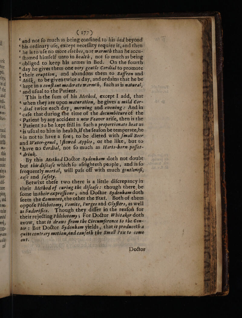 © and not fo much as being confined to his bed beyond ‘his ordinary ule, except neceflity require it, and then ¢ he isto ufe no more clothes, nor warmth than he accu- ¢ ftomed himfelf unto 1n health, not fo muchas being ¢ obliged to keep his armesin Bed. On the fourth * day he gives them one very gextle Cordial to promote  their eruption , and abandons them to Saffro» and ¢ Milk, to be giventwice a day, and ordains that he be © kept in a conftant moderate warmth, fuchas is zatural, ¢ and ufual to the Patient. This isthe fum of his AZethod, except I add, that * when they are upon sataration, he gives a mild Cor- ¢ dial twice each day, worming and evening: Andin © cafe that during the time of the decumbiture of the ¢ Patient by any accident a #ew Feaver arife, then is the ‘ Patient to be kept ftillin fuch a proportionate heat as ¢ js ufual to him in health, if the feafon be temperate,he Cis notto havea fires.to be dieted with fmal/ Beer and Water-gruel, \fewed Apples, or the like, but to ¢have no Cordial, not fo much as Harts-horx poffet- © drink. By this Asethod Dottor Sydenham doth not doubt but this difeafe which fo afrighteth people, and is fo frequently mortal, will pafs off with much gentlenef,, eafe and fafety. Betwixt thefe two there is a little difcrepancy in their Method of curing the difeafe: though there, be fome in their expreffiows, and Doctor sydeeham doth feem the Comment,the other the Text. Both of them oppofe Phlebotomy, Vomits, Purges and Glyfters, as well their rejecting Phlebotomy 5 For Door Whitaker doth avow, that it draws from the Circumference to the Cen-» ser &gt; But Dottor Sydenham yields , that i# producetha quite contrary motion,and caufeth the Swall Poxto come ont. Door