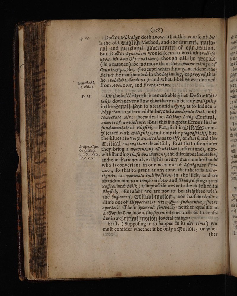 Pp. 65 Forre/f.obf, 1.6, 0bf.44. p- 25. Profper. Alpin. de prefag. vit, &amp; morte, lib, 6, €. Xie (478) is the old. riqtlith Method, and the ancient, natio- val and {uccelstul government of our sation, But Dottor Sydenham would feem to ereCt his praGife upon. his own Obfervationss though al be peovole (in a mannet ).\be no morethan thecommon adings, of Countrey=peopless -C except» when iby-any. accident .the Feaver be exafperated im the beg tuning; or progreff,that he. probibits, Cordials ) and. what hbelive was derived from Aven zor, and Fracastoriwss &gt;.‘ Of thefe;Wiriters it is remarkable;that Deéor hi- taker doth never allow that there cab be any malignity inthe Small4Por fo great and u/Bent, asto induce.a Phy fician to intermeddle beyond:a moderate Diet, and temperate, Air: becaule, the: Motion being Critical, admitsof novioleaces: Buti this 18a great Errour inthe fundamentals of Phyfick..\¥or,-firlt in Difeates com- plicated with malignity, not.only the proguzofticks, but the iflues ate very. axcertainias to life, or. death,and the Critical evecuations deceitful , foas that oftentimes theyobring a momentany alleviation 5 oftentimes, snot- withftanding thofe evacdations, the diftemper inéreafes, andthe Patients dye:\'This«every man: underftands who is converfant in our accounts of Af¢aliguazt Feas vers ; fo that to grant: at any time that there ts. a#a- lignity,:or. venenate indifpo fitzow: in the \fick, and to abandon him.to aitemperate dir'and Déet,relying upon Safftoniand aalk 54s a:prachifenever tocbe juttified ini Phyfick. Buralas | we are not to: besafrighted with: the dug-word, Criticabmotion ,' nor half anApho- rifme outof Hippocrates; vizisQue judicuntur,» (inere oportet.: ‘Thefegeneral fentences neither iqualifie ia Docowin Law, nor a. Phyfitiansebécomesus to ‘confi- derina Critical wnotion feveral things: watans&lt; Firft, ( Suppofing it to happen in its dwe time) w muft confider whether it be onlya Motion, or whe- 30K, ther = = = cD o&gt; pitied anil all jm his Fea Thi be per erupt other will polet (Walt wera tout ¥ appe tell; eth | 4s if ‘(ont