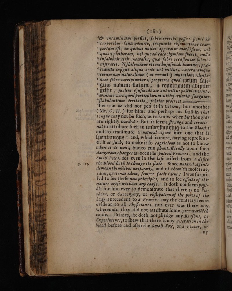 127s ‘&amp; intaminatus perflat, febre corripi poffe: ficuli in “ corporibus fanis evenire,-frequenti obfemmatione com- “ pertum eft, in quibus nullus apparatus morbificus, vel * quoad plethoram, vel quoad cacochymiam fuerit, nulls ° infalubris aeris anomalia, que febri occaftonem fubrsi . ° niftraret. Nibilominus etiane hujufmodi homines, pra- “cedente infigni aliqua aeris vel vitws 3 céterarumgue “rerum non-naturalinne (ut vocant ) mutatione identi- “den febre corripiuntur 3 propterea quod corm fLan- “guis novum flatum , ¢€ conditionem adipifei * minime vero quod particularnm vitiofarumin fanguine “ftabulantium irritatio, febrim procrect.—_— ‘Lis true be did not pen ‘it in Lating, but another (Mr..G. H. ) for him: and perhaps his. fkill in that tongue may not be fuch, as to. know when his thoughts are rightly worded &gt; But it feems ffrange and irratio- nalto attribute fuch an underftanding to the Blood ; {nontaneoug : and, which is more, having reprefent- elit ws fach, to makeit fo capriciows as not to knaw when it is well, but to run phantaftically upon fuch dangerous changes as occur in putrid Feavers, andthe Small Pox 5 for even in this laft arifethfrom a de fire the Blood hath tochange its fiate. Since natural Agents demeanthemfelves uniformly, and of thea 'tis molt true, Idem, quatenus idem, femper facit idem : 1 was furpri- fed to fee thefe new principles, and to fee effeds of this nature avife without any caufe. It doth not feem palfz- ble for nim ever to: demonttrate that there is no P/e- ihora, or Cacochymy, or obftipation of the pores of the ody antecedent toa Feaver: nay the contrary feems evident to all Phyfictans; nor ever’ was there any whereunto they did not attribute fome procatardich caufe. Befides, he doth notalledge any Reafons, or blood before and afterthe Small Pox, ora Feaver, or . 7 any | 1 | 3 ay! ty wet ann ae fant aera proul tp gsneve indilp ned t have tie f more t Inthe ime. leldom on: | ratio I bout | miles Bi birth | and, | Otten 1 yellec O19] de bin hor