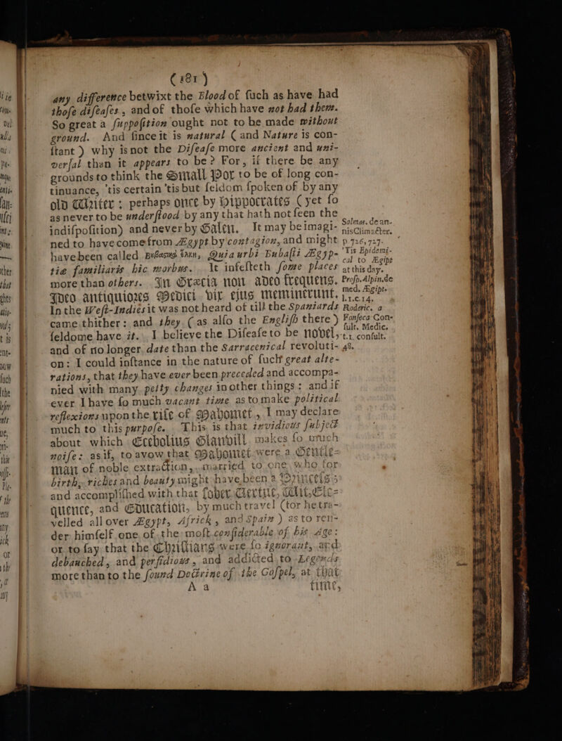 a = =&gt; any difference betwixt the Blood of fuch as have had thofe difeafes, andof thofe which have wot had thew. So great a fuppofition ought not to be made without ground. And finceit is #atural ( and Nature is con- {tant ) why isnot the Difeafe more ancient and uni- verfal then it appears to be? For, if there. be any grounds to think the @inall Jor to be of long con- tinuance, ‘tis certain ‘tis but feldom fpoken of by any old Gdlriter ; perhaps once by ippocrates Cyet fo as never to be underftood by any that hath not feen the indifpofition) and neverby @alen, Iemay beimagi- ned to havecomefrom Zgypt by contagion, and might havebeen called Belasns tan, Quiaurbi Buballi Zgyp- tie familiaris hic morbus. \t infefteth fome places more than others. J Orecia now adeo frequens. Toeo antiquiows Wedici vir ejug memincrunt, Inthe Weft-Indies it was not heard of till the Spazzards came. thither: and they. (as alfo the Eagli/h there ) {eldome have it. I believe the Difeafeto be novel, and of ro longer. date than the Sarracenical revoluti- on: I could inftance in the nature of fuck great alte- rations, that they have ever been preceded and accompa- nied with many. pefty changes in other things : and if ever Lhave fo much wacant time astomake political reflexions uponthe rile of Wavyowiet., I may declare much to this psrpofe. This is that invidious fubjek about which dcebolius Gtanvill. makes fo uruch noife: asif, to avow that WMahoriet.were a Sentie- Mai of noble extraction ,..cuatried to one, Who birth: riches and beauty mightshave,been 2 rincelsss and accomplifhed with that foper.&lt; quence, and ¢pucation, by much travel (tor he.tra- velled allover Zgypt, Africk , and Spaiz ) as to ren- der himfelf one. of the molt confiderable of bis Age: or to fay that the Cheitiians were fo igvoraut, ard debauched, and perfidiows, and addicted to Legends more than to the found Decirine of ihe Gofpel, at tyat Aa Cie marke PREGELY &gt; POT 4A eat £ id Cn | ee Ter tire COL CEC = ] / Salmas. de an- nisClimaéter. P.726,727- Tis Epidemi- cal to Egipe at this day. Profp.Alpin.de med. Agipt. L1.0.14, Roderic. a Fonfeca Cone fulr, Medic. t.1. confult. 48.