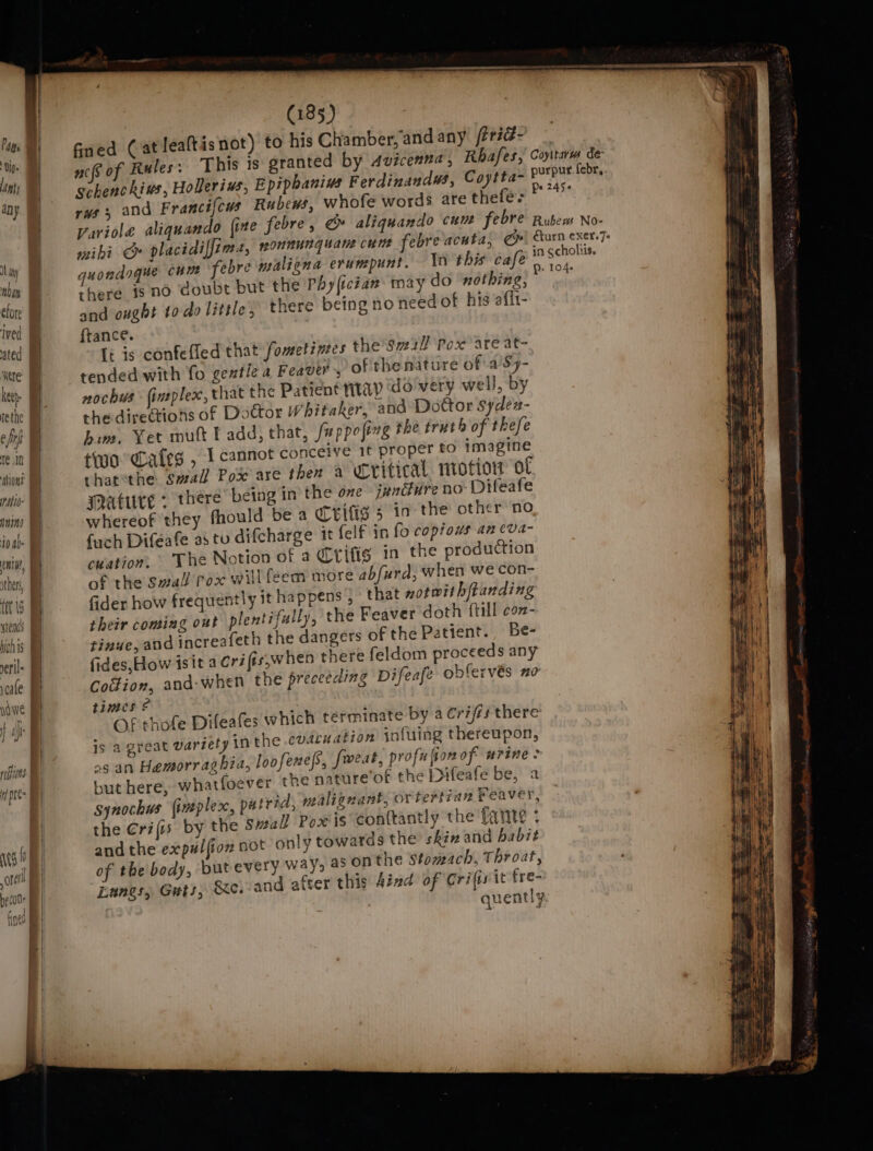 J ay a clore ived ated Were keeh- rethe e fr ret abiont Mtb nia, | then, | ft is | hich is | rerile | voale } nf | reins f if pres | (185) fined Cat lealtis not) to his Chamber, and any fr7@- — aco of Rules: This is granted by Avicenna, Rhafes, Coyttarm de schenchius, Holerius, Epipbanius Ferdinandus, Coytta~ PXm febr.. rvs and Francifcus Rubews, whofe words are thefe- Wiha variole aliquando {ite febre, @» aliquando cum febre Rubew No- wei bi “bn placidilfzms, mONnuNG uate Cut feore acuta, ie furn CX6Y.7« gquondague cum febre maligna erunpunt. In this cafe” ape there is no doubt but the Phylician tay do ‘nothing, alt and ought todo little, there being no need of his aflt- ftance. fi is confelled that fometintes the'Sv21l Pox ate at- tended with fo gentle a Feaver, of the nature of a'Sy- nochus {ineplex, that the Patient nitayp ‘do very well, by the directions of Doctor Whitaker, and Dottor syden- him, Yet mutt l add, that, /uppofing the truth of thefe two ales , 1 cannot conceive it proper to imagine thatthe Swall Pox are then a Critical mrotion of mature &gt; there being in’ the one junure no Difeafe whereof they fhould be a CeIfs 5 in the other no fach Diféeafe as tu difcharge it felf in fo copious an cva- cuation, The Notion of a Crifig in the production of the Swall rox willfeem more abfurd, when we con- fider how frequently it happens , that xotwithftanding their coming out plentifully, the Feaver doth {till con- tinue, and increafeth the dangers of the Patient. Be- fides, How isit a Crifis,when there feldom proceeds any Codion, and:when the preceeding Difeafe obfervés 20 times © Of thofe Difeafes which terminate by a Cri/rs there is a great variety ‘nthe cudcuation infuing thereupon, og an Hemorraghia, loofenes, fweat, profufion of urine but here, whatfoever the nature of the Difeafe be, a synochus (impler, putrid, malignant, or tertian Feaveys, the €rifis by the small Poxis Conttantly the fante : and the expal{ion oot only towards the skiz and habit of the body, butevery ways 4° onthe Stomach, Throat, Eanes, Guts, &amp;e.-and after this iad of Crifirit fre- quently.