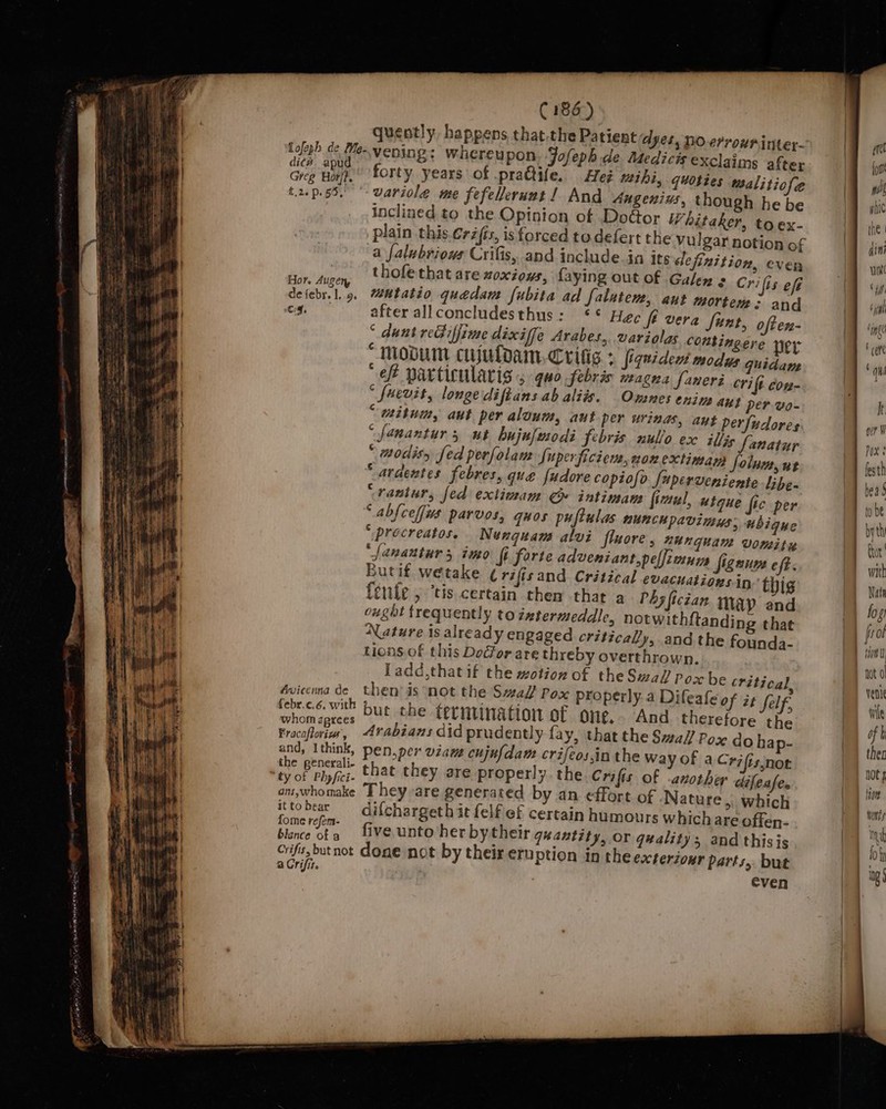 quently, happens that.the Patient dyes, no errowninter- Tofeph de Me-vening; whereupon Jofeph de Medicis exclaims after ee soe forty years of pradtife. Het mihi, quoties malitiofe t.2.p.55. wariole me fefellerunt ! And Augenius, though he be inclined to the Opinion of DoGor Whitaker, toex- a falubrious Crifis, and include.in its definition, even Bias! thofethat are noxious, Laying out of Galen 3 Crifis eff defebr. 1.9. *utatio quedam fubita ad Salutem, aut mortem: and Cf. after allconcludesthus: *° Hée fé vera Sunt, ofter- ° dunt reGiffime dixiffe Arabes, variolas contingere ner “Modu cujuloam, Crifig + fiquident modus quidam “ef particularig ; quo febris magna [aneri crit con- * fuevit, longe diftans ab aliis. Omnes enim aut per wo- ““‘mitum, aut per aloum, aut per urinas, aut perfudores “ fanantur 5 ut bujulmodi febris nullo ex illis fanatur “ aodisy fed perfolam Super ficiers,nonextiman Solnm,ut “atdentes febres, que fudore copiofo fuperveniente Libe. “rantur, fed extimam @ intiman fictul, utque fie per “ abfcefjws parvos, quos puftulas nunchpavimus, ubigue ‘ procreatos. Nunquam alvi fiuore , NUNGuAM VOMitu _[anantur 5 ino fi forte adveniant,peffimum Signum eft. Butif. wetake Crifisand Critical evacuationsin thig Cente, ‘tis certain then that a PAs fician may and ought frequently to zztermeddle, notwithftanding that Nature is already engaged critically, and the founda- tions. of this Door are threby overthrown. Ladd,that if the motion of theSwaf/ Pox be critical, then is not the Sal Pox properly.a Difeafe of it felf, Lanka tied but the termination of one, “And therefore the Fracoflories, Arabians did prudently fay, that the Saf Pox do hap- and, Ithink, pen,per viane cujufdam crifeos,in the Way Of aCrifis:not the generali- Avicenna de febr.c.6. with ans,whomake They are generated by an effort of Nature, which : to ee difchargeth it felf ef certain humours which are offen- OmMmeé réjem- ° ° Z ao blence ofa five unto her by their quantity, or quality; and thisis Crifis, but not done not by their eruption in theexteriour parts, but a Crifis. even . : : | , q : heeds Ind M i hy ng