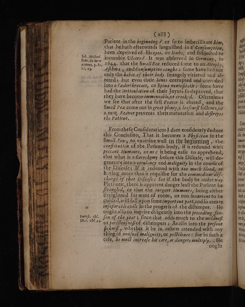 Patient inthe beginning ? or fo to imbecillitate him, that he hath afterwards languifhed in a° Con/fuzptiox, been deprived of hiseyes, or limbs, and fubjected to _— Job. Michael incurable Ulcers 2 It ‘was obferved in Germany, in a Be ev 1644. that the Swall Pox reduced fome to an Atrophy, la $2, 83. Afthwa 5 and Confumptive coughs « {ome have hed-nor a | only the babit.of their.body ftrangely vitiated and al- ae tered 5. but even their, bozes corrupted and corroded if into aPédorthrocace, oY Spina ventofitatis : fome have eg had the Articulation. of their Joynts fo depraved, that they have becomesmmoveable,or crooked. Oftentimes we fee that after the firlt Feaver is abated, and the Small Pox come out in great plenty,a loofene/f follows,or a new .Feaver prevents their maturation anddeftroyes the Patient. pth | From thefe Confiderations I dare eonfidently deduce this Conclufion, That it becomes a Phyfician in the confiituticn_of the) Patients body, if it redound with me peccaut Humours, or zo it being eafie to apprehend, ee | that what is aCacochymy before this Difeafe,. will de- ae generate intoawirulency and malignity in the courte of a the Difeafe; If it 1edound.with too much Blood, as hiving more thanis requifite for the commodious dif- charge of that Difeafe: for if the body be either Way Plethoric, there is.apparent danger leaft the Patient be firangled, or that the turgent Humours, being either fireightned for.want of room, or too luxuriant to be guiced,wi)l fall upon fomessportant part,and{o create infeparable evils inthe progrefs of the diftemper. | He oughtalfo to. inquire diligently into the preceding fea- Eorteft. obf fon of the gear 3, fincethat. adds much to the milduefs Ses SRtAd- or perilloufnefot diftempers ;-Asalfo into the prefent fickue’, whether. it be in others attended with any . thing of wxufual malignity, or pestilence: for'in fuch a | cale, he must increase his care, as dangers multiply... He | ought roto th any gr jrevent jeccant and in ought begins | by diy lite, i | Wixey Rivviy Hitio