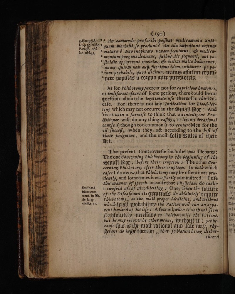 Forref?, obf. - ho. obf.49, Ferdinand, Mene com- ment. in Kb. de fang: emiff,¢c.22. © mature? Imoinopinato venam fecuimus , G medica- © mentum purgans dedimus, quibws die fequenti, ant po- ‘ firidie apparerent variole, cm» melivs multo babucrant, “quam. quibus nom aufi fuerimwus idem exhibere 2 (te pas ‘rns probabile, quod dicitar, minus attatine erum: “neve popilas fi coppus ante purgaveris, As for Phlebotomy,wereit not for capricious humours, or indifereet fears of fome perfons, there could be-no queftion aboutthe Jegitimate. wfe thereof in this Dif- eafe.. For there is not any I#dication for Blood-let- ting which may not occurre in the Small Jor : And tis as vain a furmife tothink that anixteligent Pra- ditioner will do any thing rafily 5 as “tis an érrational courfe (though toocommon.) to ce#/ureMen for the zl fucceS, ,when they. att according to the beff of their judgment , and the mok {olin Rules of their Art. The: prefent Controverfie includes izwa Debates: Theone Concerning Phlebotomy in the beginning of. the Small Por, before their eruption : The other Cox- cerning Phlebotomy after their eruption. In bothwhich cafes! doavow,that Phlebotomy may be oftentimes pra- dently, and fometimes's weceffarilyadminiftred. Tufe this manner of fpecch, becaulethat Phy ficiaxs do make atwofold ufeof Blood-letting : One; when the nattre of the Difeafe and its queatnets do abfolutely’ requite Phlebotomy, as the most proper Medicine, and without which wall probability: the Patient will run an appa- rent haward of hx life: Afecond,whex it doth not feem forblolutely neceflary to Phlebotowife the Patient, but he may recover by other means, Without it + yet be- canfe this is the moft rational and fafe tap, Phy- ficians do infft thereon 5. that fo Nature being disbur- | thened rourte ovelian to be fets,0 or {if nod Lo tm) 10 they} WSF: nome win 9d Wen! Oe | TD aphy with