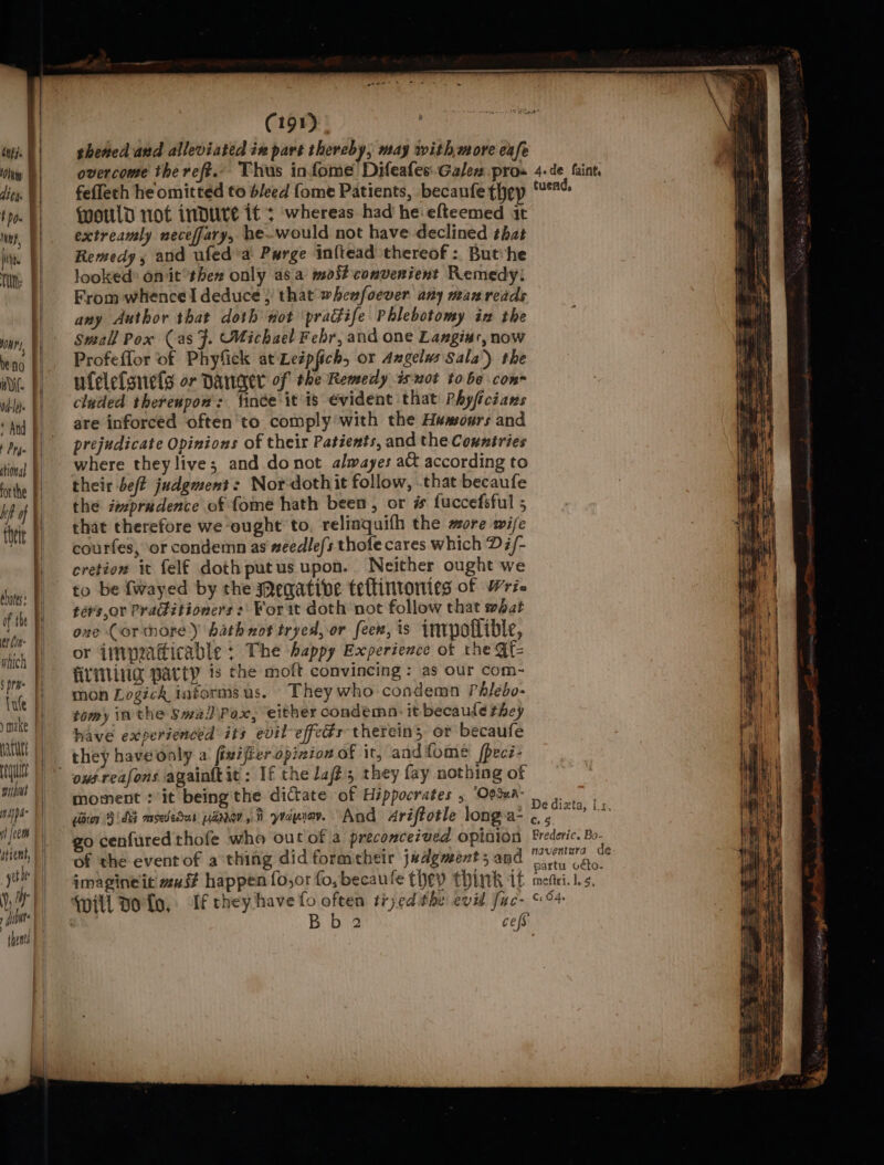 IATL | guilt FF witht || nappa f [ocom (191) shened and alleviated in part thereby, may with,more cafe feffeth he omitted to bleed {ome Patients, becanfe thep qwotld not inDure it’; whereas had he efteemed it extreamly neceffary, he-would not have declined bat Remedy 5 and ufed’a Purge inftead thereof: Buthe looked* omit*then only asa most convenient Remedy: From whencel deduce } that wheafoever any man reads any Author that doth not pradife Phlebotomy in the Small Pox (as F. Michael Febr, and one Langius, now Profeffor of Phyfick at Leipfich, or Angelus Sala’) the ufelefsnefs or Danner of the Remedy isnot tobe con cluded thereupon’: {ince it is evident that Phyficians are inforced often'to comply with the Humours and prejudicate Opinions of their Patients, and the Countries where theylive; and donot alwayes aQ according to their beft judgment: Nor-dothit follow, that becaufe the impradence of fome hath been, or # fuccefsful 5 that therefore we ought to, relinquifh the more wife courfes, or condemn as #eedle/s thofe cares which Di/- cretion it felf doth putus upon. Neither ought we to be {wayed by the meqatibve teflintonies of Wri- ters or Praditioners :\ For it doth not follow that wbat one Cortnorey hath not tryed, or feex, is inrpollible, or {inpeatticable ; The happy Experience of the ste LING Party is the moft convincing ; as our com- mon Logick informs us. They who condemn Phlebo- tomy inthe Swa/)\Pox, either condemn: it becaude they have experienced its evil effeds thereins or becaufe they haveooly a fivifieropizion of it, andfome fpeci- moment : it being the dictate of Hippocrates , ‘Opsua- iia (ds msededar pane, t yraprav. And Ariftotle long-a- of the eventof a thing did formeheir judgment; and imagineit must happen {o,or fo, becaufe they think it If they have fo often tryed the evil fuc- Bb 2 cess tuend, 6.4 ] mefiri. 1, 5, C: 04s