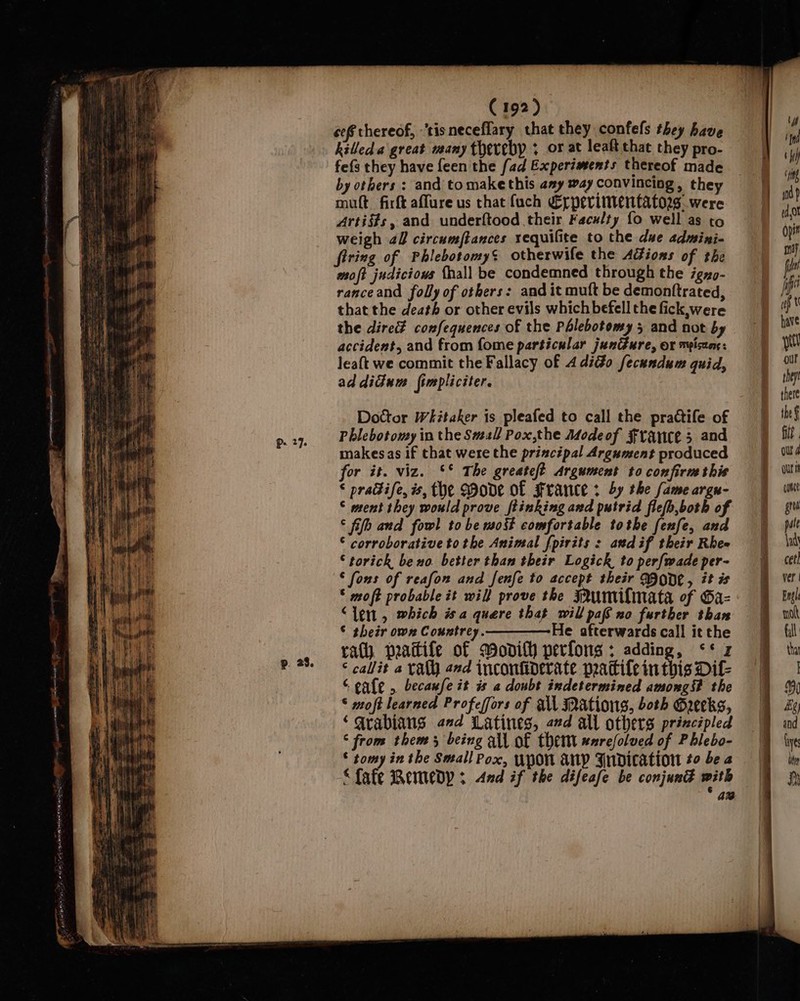 cef thereof, -'tis neceflary that they confefs they have killed. a great many therebp ; or at leaft that they pro- fefs they have feen the fad Experiments thereof made by others : and tomakethis amy way convincing, they mutt firft affure us that fach €rpervinentators were Artists, and underftood their Faculty fo well as to weigh 22 circumftances requilite to the due admini- firing of Phlebotomy’ otherwife the AGions of the moft judicious {hall be condemned through the igyo- ranceand folly of others: and it muft be demonttrated, that the death or other evils which befell the fick, were the dire confequences of the Phlebotomy 5 and not by accident, and from fome particular junGure, or mpiseane: leaft we commit the Fallacy of 4 dio fecundum quid, ad didium fimpliciter. Doctor Whitaker is pleafed to call the practife of Phlebotomy in the Smal Pox,the Modeof France 5 and makesas if that were the principal Argument produced for it. viz. ‘* The greate/? Argument to confirm this * pradife, is, the Mode of France: by the fame argn- © ment they would prove ftinking axd putrid fiefh,both of © fifb and fowl to be most comfortable tothe fenfe, and © corroborative tothe Animal fpirits : andif their Rhe- © torick beno. better than their Logick to per{wade per- © fons of reafon and fenfe to accept their ID0DC , it is © moft probable it will prove the FRUmilmata of Gaz “len, which isa quere that will paf no further than © their own Countrey.————He afterwards call it the rath peaitife of wodilh perfons ; adding, &lt;* z ‘ callit a Yath and inconfiderate pattile inthis Dil- “ gale , becaufe it is a doubt indetermined among? the ‘ moft learned Profeffors of all Mations, both Greeks, ‘arabians and Latines, ad all others principled © from them 3 being all of them #nrefolved of Phlebo- © tomy in the Small Pox, UPON Ap Indication to be 2