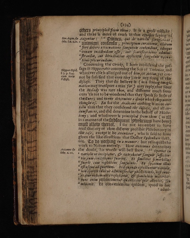 | i iam hf if wae as oe &lt;= eres ae — 194) others principled from them2 Te is a grofs miftake : * freri debere avacnatione fanguinis contendunt, ideogue “vena incidendaw effe, aut [carificationes admini- ‘frrandas, aut hirudénibys applicitis fanguints ogine- * tiowe procurandams. ENG TOT | att ~ Concerning the Greeks, T have tonfidered the paf- 17. p. 894. cum notis Vablefii febr, c. 10, whatever elfeis alledged out of biw,or Actins,yet can- not be faticfied that ever they knew any thing of this difeafe. They thatdo believe te '¢ asa. {trong -dmagic mation may tran{port aman far) may reply,that fince the Afalady was rare then, and different much from ours ‘tis not to be wondered that they {peak fo little of the€w#re; and never determine a doubt which they never thought of. As forthe Arabians nothing is mote cer- taiz than that they confidered rhe difeafe, and all cir- cumftances, and did determine in the bebalf of Phieho- tomy 3 and whofoever is principled from them C as ail ina manner of the{ubfequent ibpficians have been mutt alloty thereof, ido not remember to have read that any of them did ever prohibit Phlebotomy in this cafe, exceptit be Averzoar , whois faidto have given the like directions that DoGtor Sydenham doth vis. CO DO nothing #2 2 manner: but relinquifhthe work to Nature entirely. | How Avicenna determines ' *S Oportet in * variolis ut incipiatur, ¢ extrabatur fanguys J«fficien: “‘ter,cum conditiones fuerint. Et fimilzter fimorbillus “fuerit cune repletione fauguinis. ‘Rt [patinne illins ‘eft ufquead quarinm. Sed quando egvedinntnr'vuriole * now oporter thc ut adminiftretur phleboromin, nif itive : di abir oehementiarepletiony, Cr Sometnluc baitiriey- “tune enim phlebotomernp quantitate pie allevier’ fen “wminoret. Et ‘convenientius: quidem , ‘quod in hae ‘ admi- tg f rh f (a ig bo ‘ttt ° gph qutt rhe Se thea not Vi ifs (0 be no d repel cale,t fufter Gan dane ly hi Corn tiates hive |