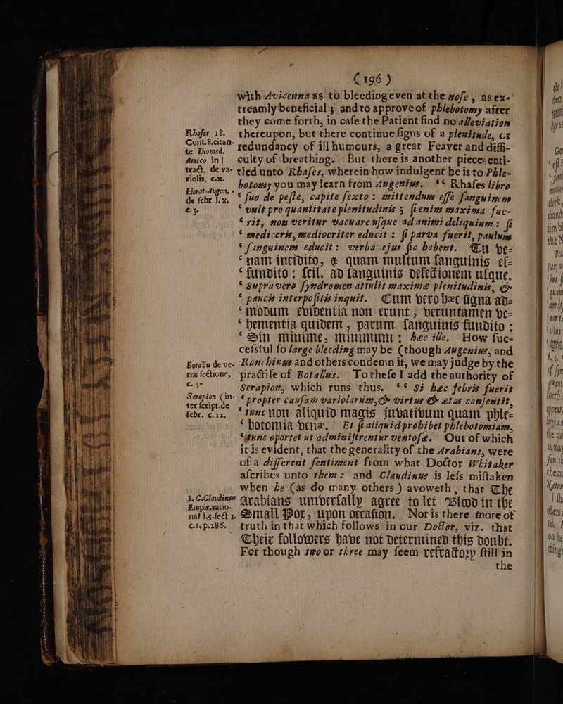 Fibsfes 18. Cont. 8.citan» te Diomed. Amico in |} teaét. de va- Fiolis, cx. Horat Augen. « de febr.}. x. ©. je Botallu de ve- nz feétione, C. 5° Serepion (in+ ter feript.de febr. ¢. 12, J. C.Claudinws Expir.ratio- nal J,5.feét 1. Gals Por 86. C196 ) with Avicenna as to bleedingeven atthe mofe , as ex- treamly beneficial 3 and to approve of phlebotomy after they come forth, in cafe the Patient find no aeviation thereupon, but there continue figns of a plenitude, cr redundancy of ill humours, a great Feaver and difi- culty of ‘breathing. But there is another piece: enti- tled unto Rbafes, wherein how indulgent be is to Phle- botomy you may learn from Augesiws. §* Rhafes libro © (uo de pefte, capite fexto: mittendum effe fanguinems ‘ uult pro quantitate plenitudinis 5 {tenim maxima fue- ‘rit, non veritur vacnare nfque ad animi deliquinm: ( ‘ mediccris, mediocriter educit : fi parva fuerit, paulum © fingninem educit: verba ejus fic habent. Guy vez “nam incidifo, ¢ quam multum fanguinis ef ‘fundito: {cil. adtanguinis defetionent ufque. ‘ supravero fyndromen atiulit maxima plenitudinis, ¢ &lt; paucis interpofitis inquit. Cum vero hee fiqna av- ‘modu ebipentia non evunt, veruntamen e- “bementia quidem , parum fanguinis fundito ; ‘Sin minime, minimiunt: bec le. How fuc- cefsiul fo large bleeding may be (though Axgenius, and Ran: binws and others condemn it, we may judge by the practife of Botalus. Tothefe! add the authority of Serapion, which runs thus. ‘* $i hec febris fuerit ‘ propter caufam variolarim,c virtus &amp; etas confentit, ‘tuncnon aliquid magis jubatibum quam pble- ‘botomia bene, Et fealiquid probibet phlebotomiam, Sune oportct ut admixiftrentur ventofe. Out of which it js evident, that the generality of the Arabians, were of a different fentiment from what Dottor Whitaker afcribes unto them: and Claudinus is le{s miftaken when he (as do many others ) avoweth, that © Arabians wnibderfally agree to let Wiad in the Simall Por, upon occafion. Nor is there more of truth inthat which follows in our Dofor, viz. that Their followers have not determined this voubt. For though twoor three may feem refraitozp fill in '. the Go ‘off 6 for J fol. ibund the N Pet (bys | ; a HOM Ibs | if fin ghan} {Ort H ‘ lage 4 the cal LN thay t them: Natur uhers; a, OD ty te thy Hy 0 ung)