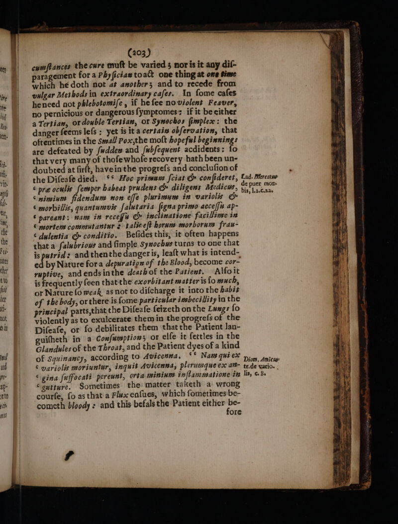 | cumftances the cure muft be varied 5 noris it any dil- )| paragement for a Phy(icéae to act one thing at ome Sime | which hé doth not at asother; and to recede from vulgar Methods in extraordinary cafes. In fome cafes | heneed aot phlebotomife, if hefee noviolent Feaver, no pernicious or dangerous fymptomes if it be either | aTertian, or double Tertian, or Synochos fimplex: the Ret. * danger feems lefs ; yet is ita certain obfervation, that oftentimes in the Swal/ Pox,the molt hopeful beginnings are defeated by fuddew and fubfequent acdidents: fo i. that very many of thofewhofe recovery hath been un- RT doubted at firft, havein the progrefs and conclufion of , ifn the Difeafe died. °° Hoc primnu: [ciat G confideret, Lud. Mercass wh &lt; pre oculis femper babeat prudens &amp; diligens Medicus, = ib Daag i, |S iesinte fidendum non effe plurimun in variolis &amp; ; | ¢ morbillis, quantumvis falutaria figna primo acceffn ap- | © pareant: nam in recefis Cy inclinatione facillime ix ie Morten commutantur talieft horum morborum frau- | ¢ dulentia G conditio. Befides this, it often happens is | thata falubriows and fimple Syxochus turas to one that | isputrid: and thenthe dangeris, leaft what is intend- ater iw ed by Nature fora depuration of the Blood, become cor- vi | raptive, and ends inthe death of the Patient. Alfoit © | isfrequently feen thatthe exorbitant matter is fo much, C | sor Nature fo weak asnot to difcharge it into the habit : of the body, or there isfome particular imebeci lity in the | principal parts,that che Difeafe feizeth on the Luxgs fo ‘ [} violently as to exulcerate them in the progrefs of the sil | Difeafe, or fo debilitates them that the Patient Jan- guifheth in a Confumptions ot elfe it fettles in the Glandules of the Throat, and the Patient dyes of a kind a | of Squinancy, according to Avicenna, sf Naw qui eX &gt;. nice variolis moriuntur, inquit Avicenna, plerumque ex at- tr.de vario. . m |) &lt; gina fuffocate pereunt, orta peininm inflammatione in lis, 6.8. ;, ay- “ gutture. Sometimes the matter taketh a wrong a to courfe, fo as that a Flux enfues, which fometimes be- wy ‘i ) cometh bloody : and this befals the Patient either be- Te | fore