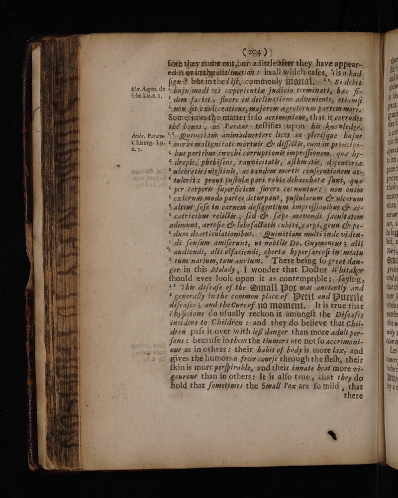 = 3 ea ee Chirurg. Lg. €. Ie 204) fore they comme out,ber: adittle’after they. have appear- edit onimehetéa/trutiow : imall which eafes, ‘tis a bed fige? bavinthexa/t,&lt;commonly IMNo2falic *%.S2 deber ‘bujulmodi res experientia judicio.terminaris hac fi- “ dem faciet.y flvore it. declinatione adveniente,, etiam (i ‘mow Att exslccratiousymajorem egrotorum partem mori. Sometimesthe matterisfo acrimoniows, that it.corrodes the’ bowes y as\Paréus~teltifies supon bis knowledge, ‘ morbimalignitate mortuis Cr difttdis, eum in principi- ¢ bws partibus\inuchicorruptionis impreffionem, que by- © dropis, phthifeos, ranvicitatis, afthmatis; dyfenterie © ulceratisjutef/tinis, actaudem mortis confecusionem at- Sauleritis pront puftule pari, rabiedebacchate funt, gua © per corporis fuperficiem. furere cernunturs non enim ‘ externas modo partes deturpant, pujiularum Cr uleerum Caltiws fefe in carnem defigentiun impreffionibus &amp; ¢i- ‘catricibus relitis.; fed &amp; fepe movendi. facultatem adimnet, arrofts &amp; labefatatéis cubsti, carpi, geuu Ch.pe- * duve dearticulationibus. Quinetiam multi inde viden- “di fenfum amiferunt, ut nobilis Do. Guymeneys 5 alii ® tum navium,tuuaurium, There being fogreat dan- ger in this Jfalady, 1 wonder that, DoGor Whitaker fhould ever look upon it as contemptible ;, faying , °° This difeafe of the Small JPor was .anciertly and ‘ generally inthe common place of \retit and Ducrile difeafes 3 and the Cure of 10 Moment. Itis true thac Phy fictaws co ufually reckon it amongft the Difez/es incident to Children ::and. they do believe that.chil- dren pals it over with lef danger than more adult per- fons: becaufe inthe the Humors are not fo accrinoyi- ows as in others: their abit of bodyis more lax, and gives the humors.a freer courfe through the flefh, their fkin is more perfpirable, and their zanate heat more vi- gowrows than in others: Ie is alfo true, that they do hold that fometimes the Small Pox are fo mild , that there | thet fut t and helt | pxant deri is ato rh th aural to its pare t prove thole? aerate’ when yer ows felf, a Narfe, Sita great and a that th More / ny the i nily Q fiona Let Hers Inthe ¢ Dei yar