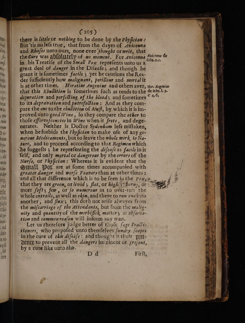 oe | ie | ‘and F thet 6 01 yey hf dit | I mere (205 ) there is /t#le or nothing to be done by the Phyfician : But tis nolefstrue, that from the dayes of Avicenna and Rbafes unto ours, none ever ‘thought or writ, that the Cure was abfolutelp of 20 moment. For Avicenna in his Treatife of the Sal? Pox reprefents unto us a great deal of damger inthe Difeafe; and though he grant it isfometimes facile 5 yet he cautions the Rea- der fufficiently how malignant, perilous and mortalit is atothertimes. Horatiavs Augeniws and others aver, that this Ebslition is fometimes fuch as tendstothe depuration and perfecting of the blood; and fometimes to its depravation and patrefaction: And as they com- pare the one tothe ebullitioz of Muft, by which it is im- proved unto good Wine, fo they compare the other to thofe effervefcenciesin Wine whenit frets, and dege- merates. Neither is Doctor. Sydenham lefs miftaken, when heforbids the Phyfician to make ufe of any ge- nervous Medicaments, but to leave the whole work to Na- ture, and to proceed accordingto that Regimen which ~he fuggefts 5 he reprefenting the di/eafeas facile init felf; and only mortal or dangerous by theerrors of the Narfe, or Phyfictan: Whereas it is evident that the Small jor are at fome times accompanied with greater danger and worfe Feavers than at other times : Avicenna de Hor. Augeniw de febr. L, Je C’ 4,5; more foft; few, or fo numerows as to over-tun the whole entrails, as well as skin, and there to raz one into another, and fi#x 3 this doth not arife alwayes from the mifcarriage of the Attendants, but from the malig- nity and quantity of the morbifich maiter, as obferva- tion and commonrea(ow Will inform any man. Let us therefore judge better of thofe {age Praii- tioners, who propofed unto themfelves /umdry {copes in the cure of th# difeafe: andthought it their pau Deice to prevent all the daggers imininent or prejext, by a cure like unto ths. Dd Fir ft,