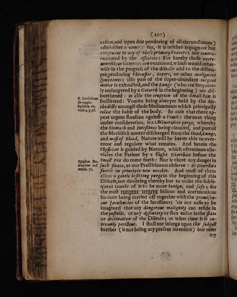 cafion,and upon due pondering of all circumftances } adminifter a'vomit : &lt;for, it isneither repugnant but congruows to any of thofe primary Feaverss nor contra. indicated by the Affociate: For hereby thofe excre- mentitiows Wiumours are evacuated,which would other- wife'in the progrefs of the difeafe add to the diftem- per,producing Phrenfies , Sopors, or other malignant fymptomess alfo part of the fuper-abundant turgent matter is exhaufted,and the Lawgs (who are frequent- ly endangered by a Gatarrbh in the beginning ) are dif- ¥ Bonboling DUtthened : as alfo the eruption of the Small Pos is decusin' facilitated: Vomits being alwayes held by the aze- Epidem ex- thodié#s amongft thofe Medicaments which principally Sicits4-P56: yefaxe the habit of the body. In cafe that there ap- pear urgent Reafons againft a Vomit: thenext thing under confideration, 18a CMinorative purge, whereby the Stomach and Inteftives being cleanfed, and partof the Morbifick matter difcharged fromthe Head, Luags, and #afSof Blood, Nature will be better able to over- come and regulate what remains. And herein the Phyfician is guided by Nature, which oftentimes alle- viates the Patient by a flight Diarrhea before the Fpiphan. Fers Sal Pox do come forth: Nor is there any dangerin dinendss cal. fuch fluxes, as our Practitioners obferve : si Diarrhea medic. 73. “fyerit in principio non nocebit. And moft of them allow a gentle befitting purgein the beginning of this Difeafe,not doubting thereby but to make the fubfe- quent courfe of itto be more beaign, and fafe 5 for the moft turaent urgent bilious and accrimonious humors being carried off together with the promifcu- ows feculencies of the Inteftiness ‘tis not eafieto be imagined thatany dangerows malignity can refide in the pufiules, or any dyfentery or flux enfue inthe frate or declination of the Difeafe; at what time itis ex- treamly pert0ows. \ fhallnot inlarge upon this fubjedt further (it not being my prefent intention) but refer my B (wh } tacoch B toy BY a \G phe cale Meso | the d | voy: lee, zz Dut ‘a