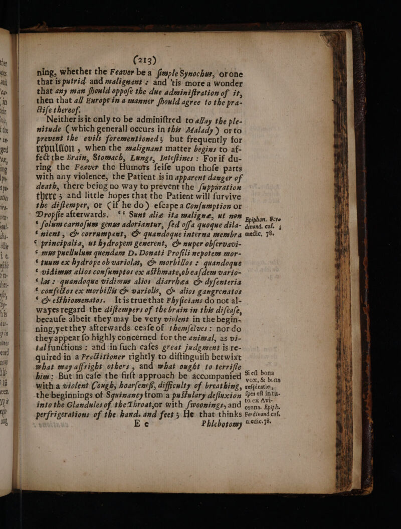 ning, whether the Feaver bea fimsple Synochws, orone that is pwtrid and malignant : and ‘tis more a wonder that axy man fhould oppofe the due adminiftration of it, then that 2 Europein a manner fhould agree to the pra- Bife thereof. Neither isit only to be adminiftred to eWay the ple- nitude ( which generall occurs in this Adalady) orto prevent the evils forementioned; but frequently for revulfion , when the malignant matter begins to af- fet the Brain, Stomach, Langs, Inteftines : For if du- ring the Feaver the Humots feife upon thofe parts with any violence, the Patient isin apparent dager of death, there being no way to prevent the /wppuratiox there 5 and little hopes that the Patient will furvive the diftemper, or Cif he do) efcapea Cox/umption or Dropfie afterwards. ‘°* Sunt alie ita maligne, ut non * folum carnofum genus adoriantur, fed offa quoque dila- © nient, CG» corrampant, © quandoque interna membra © principalia, ut hydropem generent, CG» nuper obfervavi- ° mus puellulum quendam D. Donati Profili nepotem mor- © tunm ex hydrope ob variolus, ¢» morbillos + quandoque ‘ vidimus alios confumptos ex aithueate,obeafdem vario- ‘Jas: quandoque vidimus alios diarrhea G dyfenteria © confedos ex morbillis &amp; variolis, Gy» alios gangrenatos ‘ py eSthiomenatos. tistruethat Phy ficians do not al- wayes regard the diftempers of the brain in this diftafe, becaufe albeit they may be very violent in the begin- ning,yetthey afterwards. ceafeof themfelves: nordo they appear fo highly concerned forthe animal, as vi- tal functions ; and‘in fuch cafes great judgment is re- quired in a Practitioner rightly to diftinguith betwixt what may affright others, and what ought to terrifie bia: Butin cafe the firft:approach be accompanied with a violent Cough, hoarfencf’, difficulty of breathing, the beginnings of Squizancy trom a pastulary defluxion into the Glandules of theThroat,or with fwoonings, and perfrigerations of the hand. and feet 3 He that thinks : Ee Phlebotomy Epipban. Eere dinand, caf. ; medic, 78. Sieft bona vox, &amp; bona refpiratio, {pes eft intu- to,ex Avi- ceana. Epiph. Ferdinand.caf, n.édic. 78.