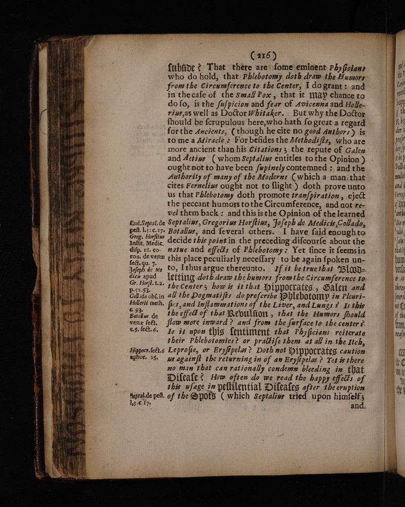 C216) fubfine ¢ That there are: fome eminent. Phyficians who do hold, that Phlebotomy doth draw the Humors fromthe Circumference to the Center, 1 dogrant: and in thecafe of the Sma Pox, that it map chance to dofo, isthe fu/picion and fear of Avicenna and Hol/e- rius,as Well as Dottor Whitaker. But why the Doftor fhould be fcrupulous here,who hath fo great.a regard forthe Ancients, (though he cite no good dathors) is to mea Miracles For befides the Methodifts, who are more ancient than his Citations 5 the repute of Galen and Activs ( whom Septalivs entitles tothe Opinion ) ought not to have been /#pinely contemned : and the Authority of many of the Afoderns (which a man:that cites Fernelivs ought not to flight ) doth prove unto us that Phlebotomy doth promote tran/piration, eject the peccant humors tothe Circumference, and not re- vel them back: and this isthe Opinion of the learned QiudSepral.de Septalins, Gregorius Horftius, fofeph de Adedicis,Collado, pelt.|.s:c.17. Botallus, and feveral others. I have faid enoughto ick. Kon” decide this pointin the preceding difcourfe about the difp.18.co- #atue and effects of Phlebotomy: Yet fince it feemsin ron. devenz this place peculiarly neceflary to be again {poken un- eae qu 7, to, Lehus ar h tt b b &gt; Jofeph de me tO, gue thereunto. If zt betruethat %Bl d= gee Letting doth draw the humors frow the Circumference to r. Horfi.t.2. prs, PaeCenters hows it that Hippocrates , Galen and Colido obL.in @l/ the Dogmatifts do prefcribe ~Hlebotony in Pleuri- Hollerit meth, firs, and Inflamurations of the Liver, and Lungs ¢ Is this all de theeffe of that Bepullion , that the Humors jhould vena fe, flow more inward &gt;? and from the furface to. the center é C5. fct.6. Ts 3¢ upon this fentiment that Phyficians reiterate their Phlebotomies? or prattife then. at all in. the Itch, Hippocr.fedt.6 Leprofte, or Eryfépelas? Doth not Mippocrates caution aphor. 25, ys againft the returning in of au Eryftpelas.&gt;? Yet és there no wean that can rationally condemn bleeding ia that Dileale ¢ Hom often do we read the happy effeds of this ufage in peltilential Dileales after the eruption Sapra.de pel. of the Spots (which Septalivs tried upon Bs 3 35 :€.170 ana: gi ie ? da yet n00? i th i det i pif bw) ibe) oto multi and § Forte. i Wel ‘oath wT ‘alts ais that but betta bit there (ver at Cf