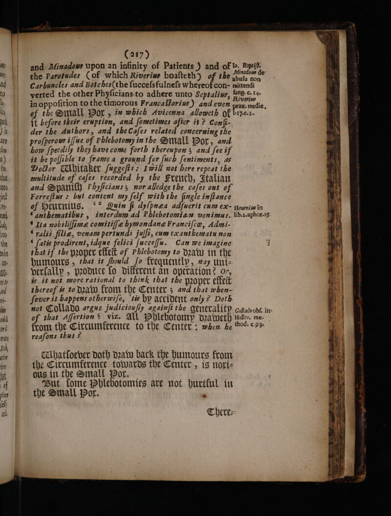 and Minadows upon an infinity of Patients ) and of to. Bupti/t. H m® || he Parotudes Cof which Riverivs boafteth) of the ciaraped sy. | abufu non td | Carbuncles and Botches(the fuccefsfulnefs whereof con- mittendi t0 | werted the other Phyficians-to adhere unto Septulins, &amp;ne-¢ 14 . oe. p A : &gt; Riveriw L Ef Gn oppofition to the timorous FrancaStorivs.) and even prax. medie, hn of the Sinall Jor , 72 which Avicenna alloweth of b-17.0.1. tl | it before theér eruption, and fometimes after it? Con{i- )is | der the Authors, and theCafes related concerning the ae | = pprofperows iffue of Phlebotomyinthe Small jPor, and ln | how fpecdily they have come forth thereupon 5 and fee if h) || at be poffible to frame a ground for fuch fentiments, as Dosor CAbitaker Juggefts: Iwill not here repeat the tht | ss aultitude of cafes recorded by the French, Ftalian nto and Bpani(Y Phyficians; nor alledge the cafes ont of jett Forrefius : but content my felf withthe fingle inftance tte of Meurniug. ‘°° Quin fi dy/puaea adfucrit cum ex- gewnimin ned ©anthematibus , interdum ad Phlebotomian venimus.. lib.2.aphorsg i, | © Ita nobiliffime comitiffe hymondane Francifce, Admi- ito | «- S valid filie, venam pertundi julfi, cum excanthematu non the |: ‘ fatis prodirent,idqme felicé fucceffu. Can we imagine i nin | thatif the proper effeit of Phlebotomy to draw in the ny Humours , that it foould fo frequently, 227 uni- nm | verfallp, produce fo different an operation? or, ele is it not more rational to think that the mover eftert ind thereof # toda from the Center; and that when- ri foverit happens otherwife, ‘tis by accident only? Doth hs | tot COWADO argue judicioufly againft the generality copadoobf. in: nd of that Affertion: viz. AU blebotonry drawer). Heler. me- in? from. the Circumference to the Center: when he toe +93 ovate reafons thus ¢ Ite ui TUbhatfoever doth data back the Humours from he the Circumference towards the Center , is nori- yt «= Ousin the Small Por. | | : ‘of But tome jhlebotomies are not. hurttul in ; tion the Small Por. TC herez