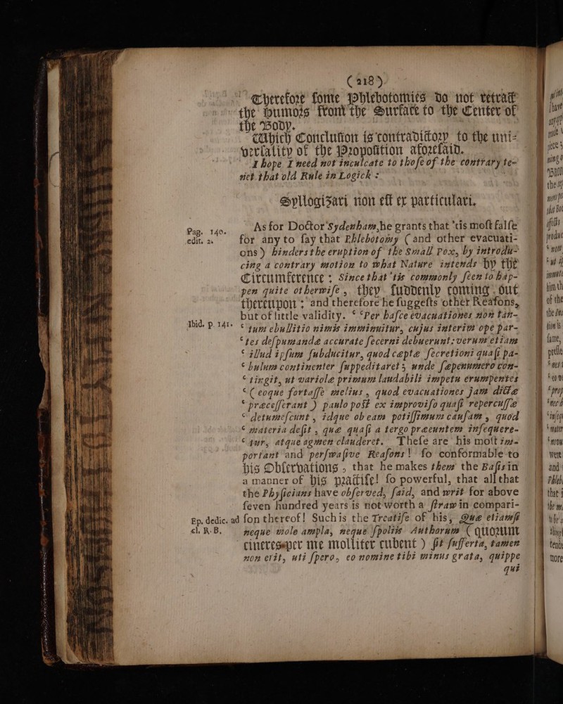 Pap. 140. edit. 2% ‘Ibid, p. IAI ° € 218) Eherefore fone Whiebotomies Do wot vetvat the mumors foni'the Surface to the Center of the ody. | , : va CUbich Conclution is tontradittory to the uni- verlatity of the 2opofition afozelain. hope Ineed not inculcate to thofe of the contrary te- niet. that old Rule in Logick : Sypllogisari ron eff ex particulari. As for Doctor 'Sydeuham,he grants that ‘tis moft falfe for any to fay that Rhlebotomy ( and other evacuati- ons) hinders the eruption of the Small Pox, by introdu- cing a contrary motiou to what Nature intends hy thet ircumference : Since that tis commonly feen to hap- pen quite othermife, they fundentp coming. out tieretipor + and therefore he fuggefts other Reafons, but of little validity. ‘ ‘Per hafce evacuationes non tan- © tum ebullitio nimis imminuitur, cujus interi@ ope par- “tes de({pumande accurate fecerni debuerunt:verum etiam © ilud ipfum fubducitur, quod cepta fecretioni quaft pa- © bulum continenter fappeditaret, unde [epenumero con- ‘ tingit, ut wariole primum laudabili impetu erumpentes “Ceoque fortaffe melius, quod evacnationes jam dite “ precefferant ) paulo post ex improvifo quafi repercuffe © detume(cunt , idgue obeam potilfimumcanfam, quod © materia defit , que quali a tergo preeuntem infequere- “yur, atque agmen clauderet. Thefe are his mott zw. porfant and perfwafive Reafons! fo conformable-to bis Obferpations , that he makes thew’ the Bafisin a manner of big peaitife! fo powerful, that all that the Phyficians have obferved, fatd, and writ for above feven hundred years is not worth a f?raw in compari- cl, R: B, neque wole ampla, neque polis Authorum ( quo cinereseper me molliter cubent ) fe /ufferta, tamen non evit, uti [pero, eo nomine tibt minus grata, quippe que yi! Blue i aft Bn mm ccs} ping) ‘Bato ® the q met ft Bm shat Bot i (feds i | Bud rk] BZ Ba, bg I me 1 * mater { , a | i Were | Phleb ' the iL ] fe y tende hore