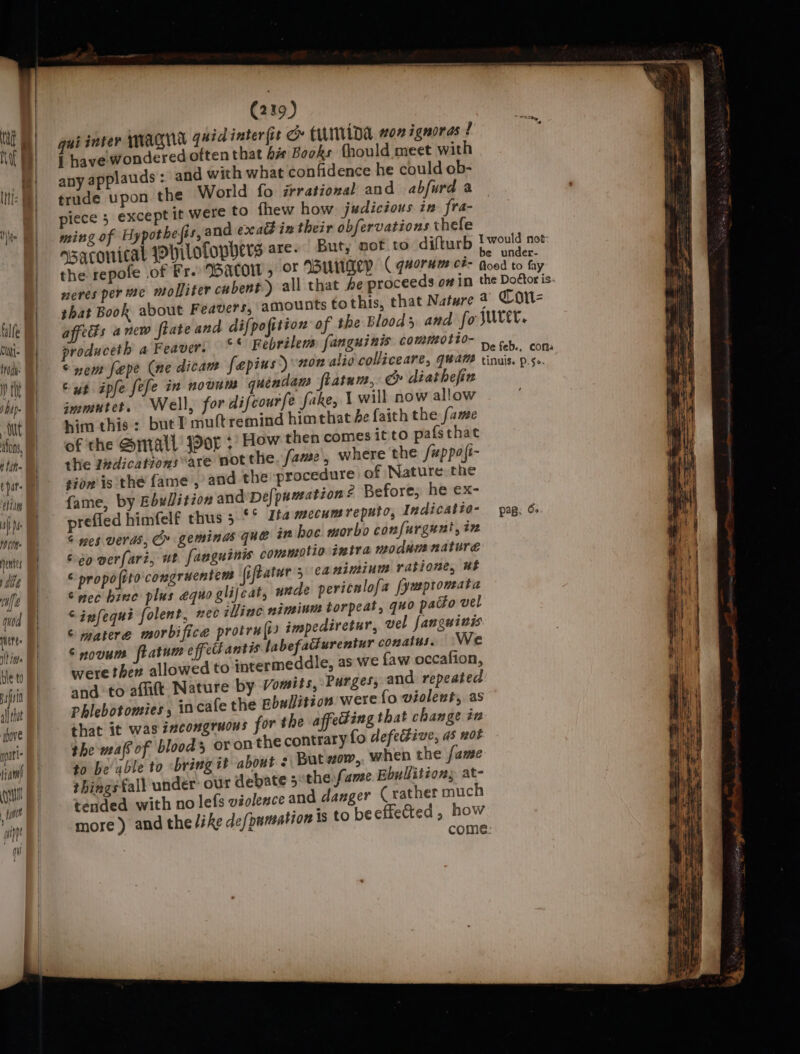 t litt ¢ Dat htm af DM ie ents Mbt a} i) quod Ne: vt its ble to if all that above ppt fam J Will fymin mL (219) quid inter (it ce tiLIida won ignoras ! any applauds: an trude upon the piece 5 exce ming of Hypot asaconicat pit d with what confidence he could ob- World fo irrational and abfurd a But, not to difturb Twould not be under- ofophers are. neres per te mo affects anew ftate produceth a Feave and difpofition of the Bloods and fo SUVEL, es ig : Yr. Febrilens fanguinis commotto- fi 8 De feb., coma immutet, Well, him this: butT: for difcourfe fake, | will now allow nuttremind himthat he faith the fame prefied himfelf t rocedure of Nature the hus 5 °° Ita mecumreputo, Indicatio- pag: 6 hoc morbo confurgunt, in tio intra modumnature minum ratione, ut “infequi folent, nee illinc niminum torpeat, quo pacto vel Snovum ft and to aflift. Na Phlebotomies, 10 the mafs of blood things fall undér tended with no as we {aw occafion, ture by Vomits, Purges, and repeated cafe the Bbwlition were fo violent, as hat change iz oron the contrary fo defective, a5 not But zow,. when the fame our debate sothe,fame. Ebullitions at- lefs violence and danger (rather much 5 come.